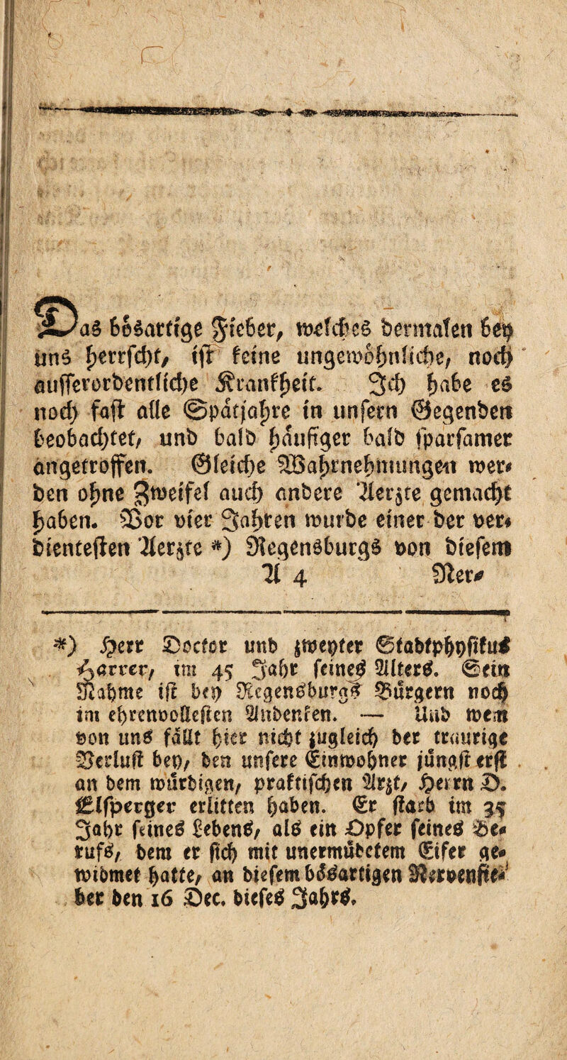 &o$atttge §te6er, n^fcfces bermafen 6e$ un£ f>errfd>f, tff feine ungomofmfiefte, not# aüfferorbentfidje Äranffjetc. 3d) f>a6e es nod; fa(t alle @pdf}af)re tu unfern ©egenbeti fceobad)tet, unb halb fjduftger bafb iparfamet angetroffen. ©fetefre Söafyrnefmumgeu roer* ben ofme Steife! auc& dnbere Ikv^te gemacht £a6en. Sßot wer Sagten mürbe einer ber per* bientefien ^ier^te *) 9Iegen$burg$ t>on biefem ü 4 9?er* *) J>err ©oefot mtb jmepter 0fabfp$9ft£u$ Aarrer, im 45 5a&r feinet 2Uter$. 0eü* Sßa&me ifl bft>’ DicgenSburair Burgern trod) im ebrenoolleften SInbenfen. — Unb toem öon uns fallt fjier nicht i«gleid? ber traurige Verlud bet), ben ttnfere dinmo&ner jungf erfl an bem mtirbigen, prafttfeben 2lrjt/ £emt S. £lfperger erlitten haben. €c ffarb im 35 3al>r faneS £eben$, alö ein £>pfer feines &e* tufS, bem er ftd) mit unermubefem (£ifer ge* tmbmct hatte/ an biefem bösartigen ttownfte- ber ben 16 Sec. biefeS 3a&r$,