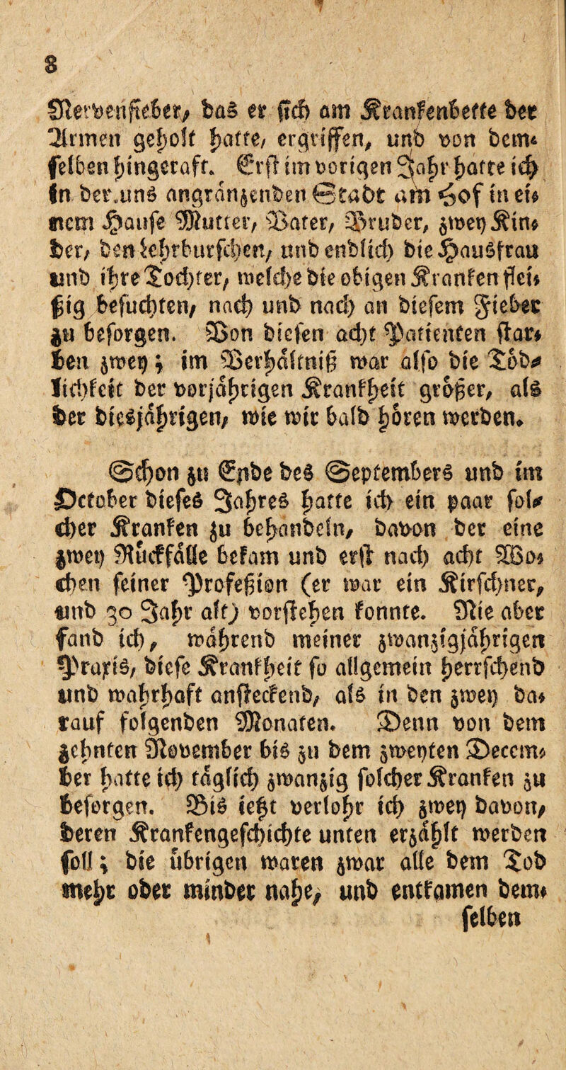 ‘W 1 3 3iervenfte6et> ba§ er ffcf> am Äranfenbeffe bet 3lrmen ge|>o!t hafte/ ergriffen, unb von betm felben f)ingecafr. €*rft im vorigen ^afmf>atte id> in ber.unS artgran^nben Stabt am «5of in m tncm ^aufe ^Butter, ®afer, 35ruber, $met)Ätm bet/ bcnkf)rburfd)en/ nnbenbüd) bte^auSfrat* unb ihre Jodler/ melä)ebieobtgen$ranfenffei* f$ig befucbten/ nad) unb nad) an biefero $u 6eforgen. 53on bicfen ad;t ^arienfen ftar* t*eit jmep; im 25er|>aftnt§ mar alfo bie Sab* Itd>feft ber vorjährigen Äranfhdf großer, als ter btesjdf)ngen/ mie mir halb hören merbem @cf)on Sjtbe beS @epfembers unb im ©cfaber biefeS Saures fjarfc id> ein paar fol* d)cr jfranfen ju behanbrin, bavon bet eine jmep ?ftucffdße befam unb er(t nad) ad)t SBo* eben feiner ^rofejnon (er mar ein Äirfdincr, unb 30 3af)r alf) vergehen fonnte. 91te aber fanb id), mabrenb meiner sman.jigjdhrigcri -präzis, biefc ^ranffieit fo allgemein l)orrfd)enb unb wahrhaft anflcdenb, als in ben $mei) ba* tauf folgenben SSBonafen. ®enn von bem Sehnten Jftovember bis $u bem smepfen ®eccm* Ser hafte id) fdglid) $man$ig folcber jfranfen 511 tefergen. SEMS te^t vertof>r ich §met) bavon> beten Äranfengefd)icf)te unten er^hlf merben foü \ bie übrigen maren ^mar alle bem $ob mehr ober minbet nahe; unb enffamen beim