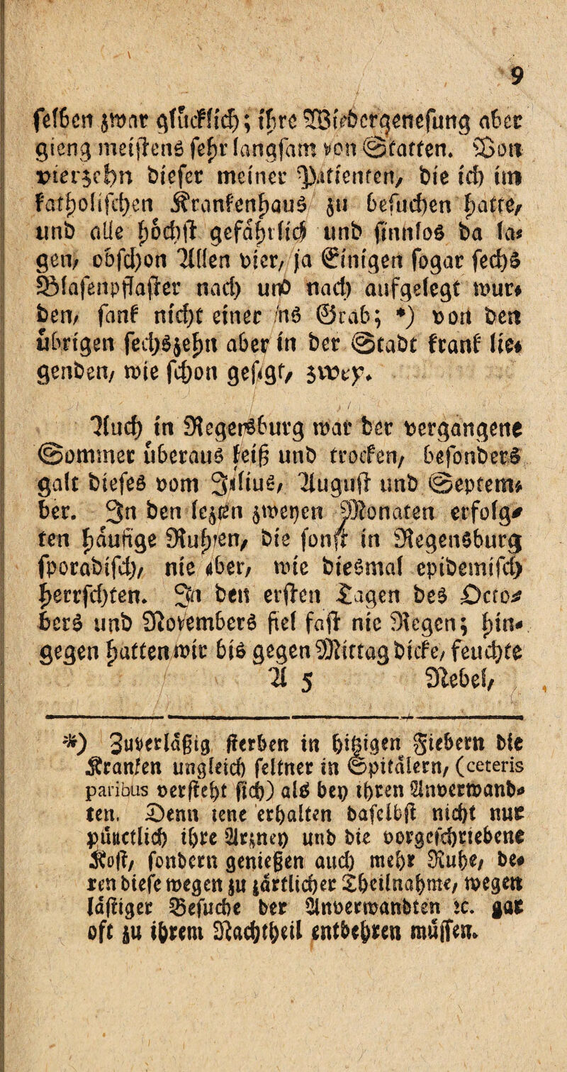 fefbcn qfucfffcf); ihre SSiVbcrgenefung aber gieng metflenß fefjr (attgfam von ©taffen. Sott vierzehn biefer meiner priemen, bie id) im fatholifdjen j?ran?enf)au$ $u 6efud)en hafte, unb alle h&cbft gefaxtli<# unb fmnfoö ba fa* geil; obfd)on Tillen Dier, ja Einigen fogar fed)S ISfafenpgafrer nad) unö nad) aufgelegt n>ur* bem fanf ntcf>t einer 7n6 ©rab; *) von beit übrigen fed;3$ehn a6er in ber ©tabt franf Jie* genbett, rnie fchon gefügt, Tlud) in Siegersburg mar ber vergangene ©ommec überaus fei§ unb troefen, befonberS galt biefeö vom 3«Hu^/ Tiugujl unb ©eptem* ber. 3n ben lejien $wepen Monaten erfolge ten häufige Stufen, bie fonfr in SlegenSburg fporabifd), nie 46er, rnie bteömaf cpibemifd) f>errfd)ten. 3n ben erffrn iagen beS Öao* bcrS unb Novembers fiel fajl nie Stegen; hin¬ gegen fjatten mir 6is gegen Mittag bitte/ feuchte TI 5 9iebef, *) 3uverlaßtg gerben in (ji|igen giebern He Äranfen ungleich feltner in ©pitdlern, (ceteris paribus oergebt geh) als bep ihren Slnoermanb- ten. £)enn lene erhalten bafclbg nicht nur tputtetlid) i&re 21rm^O unb bie oorgefchnebene «oft, fonbern genießen aud) mehr £^u&e, be# ren biefe wegen §u ^örtlicher tbeilnahme, wegen lagiger T5efucbe ber ÜlttPermanltett ic. gar oft $u ihrem siachtheil entbehren muffen*