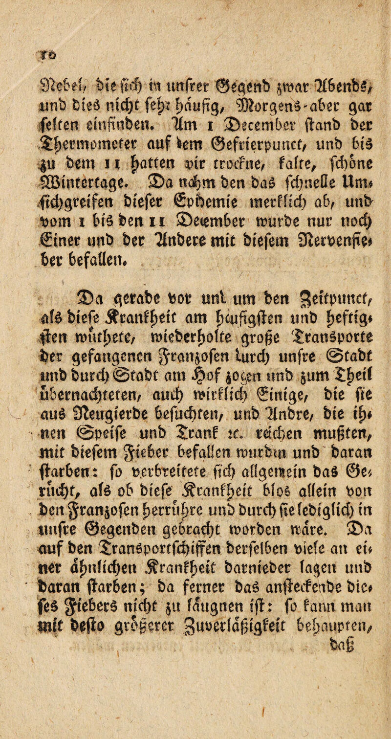 JÖ SMel, bteftd) nt ttnfret ©egenb §mar Tfbenbs, unb bieä md)t fefu hduftg, IßorgenVaber gar feiten emftaben. Üm i ©ecembei (lartb ber Sfjermomefer auf fcem ©efderpunct, unb bi$ bcm 11 Ratten vk trocFne, falte, fd)6nc SBintcrtage. ©a nahm ben baö fei)nette üiru fichgreifen btefer Spfoemie metffid) ab, un& Dom i bis ben u ©eiember mürbe nur noch .(Einer unb ber Tlnbere mit biefem 9}emnfte* ber 6efatten# ©a gerabe Pot uni um ben >$etfptmcf, als biefe jfranffmtt am f)cufigften unb heftig* #ett mut^ete, toteberholte groge Transporte ber gefangenen J^njofen turd) unfre ©tabt unb burd) ©tabt am J£>of $oc$i unb $um J^eif übernachteten, auch mirffid) €tntge, bte fte aus Sfteugterbe befuchten, unb Tlnbre, bie th* nett ©pdfe unb Tran! tc. reichen mufjten, mit biefem Riebet befallen toutbm unb batan flarben: fo per breitete ftef) allgemein bas ©ei rud)t, afs ob btefe Äranffjejt bfos allein Port ben^ran^ofenherrupre unb burct) fiefebigltd) in unfre ©egenben gebracht tootben ttdre. ©a auf ben TranSportfehifFen berfelben btefe an tu ner dfmfidjen j?ranff)dt batmebet lagen unb batan fltarben; ba ferner baS anffeefettbe bte* feS ^teberS nicht $u faugnen ijf: fo fann mau in(t befio größerer guoecld^igfeit behaupten.