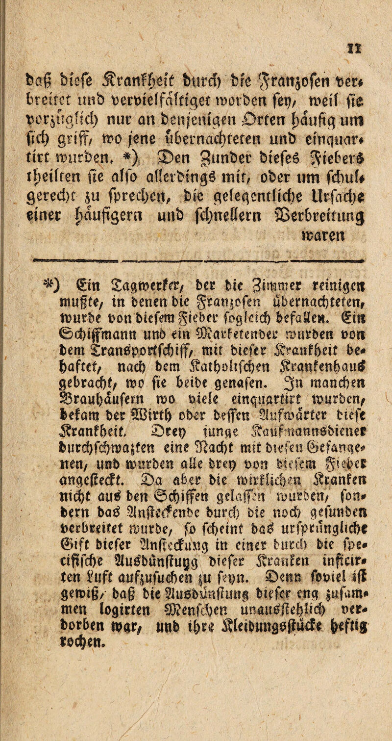 baß bi'cfe ^ranfl&eff butd) brc granjofen per* breitet unb terpteffaftiget morbert ftxj, rt>eif fte $er$%fid) nur an benjemgen £>rten häufig um fiel) griff/ mo jene übernachteten unb emcfuär« tirf mürbem *) SDen 3un^et: biefeö Riebet# tfietffen fie affo afietbmgö mit/ ober um fichufr gered)t $u fprecfyen, bk gelegentliche Urfadje einer häufigem unb fdjneflem Sßerbreitung maren €itt £agmer?<X/ ber bie 3immer reiniget! mußte/ tn benen bie gr««$ofen übernachteten, mürbe ton biefera gieber fogleid) befaHe«. (£iri 0<f)ififmann unb ein SDiarfetenber mürben oon tem £ran£porffchiff/ mit tiefer ^ranfbeif be# haftet/ nach bem 5vatböltfcf)en Stranfettbau# gebracht/ mo fte beite gertafen. 3n manchen SBrauhäufern mo tiefe einquarfirt mur&en/ befam ter $Birflj ober befifen Slufmdrter tiefe ^ranfbeib £)tep fange Äanfmatmäbiener fcurchfcbmajteu eine ^ad)f mit biefen ®efattge* nett/ unb mutten alle brep ton tiefem gieber emgeßedt. £)a aber bie mirflieben Oranten nicht au£ ben 0d}iffen gelaptt mürben/ fon* bem ba£ 5lnßecfenbe butd) bie noch gefunben perbreitet mutte, fo fcf>eiitf ba$ utfprungltcfre @ift tiefer ' Slnftccfung in einer butd) bie fpe* cififcfie Sius’bönßupg tiefer ^raufen inffeir* ten ?uft auf^ufueben |u fepn, ©enu fopiel ifl genug/ baß bie $u#$nfiu«g birfer eng £ufam# men logirten SÖ?enfd)cn miautfjtepd) ner* borben mar/ unb ihre Äleibungoßüde heftig rochen.