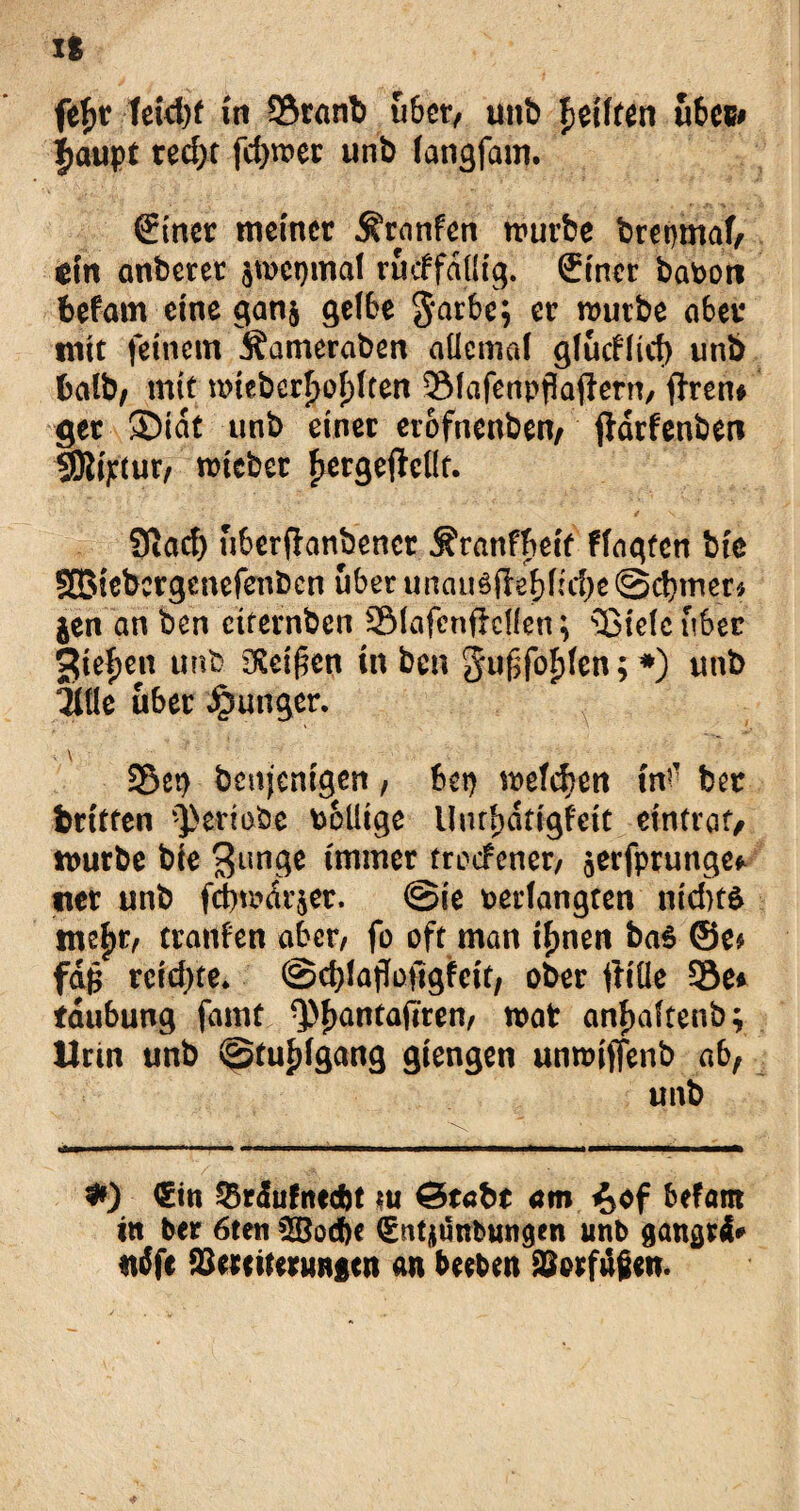 xs fef>r teid)f in 9$ranb über, utib Reiften ubcs* fjaupt recf)t fct>vc>er unb langfam. €tner meiner ^rnnfen würbe brepmal, $in anberer $wet)mdl rucffdllig. (£iner bavon befam eine gan$ gelbe 3*arbe; er würbe aber mit feinem Äameraben allemal gludlid) unb halb, mit wieberljol)lten SfMafenpflaftern, ffren# ger SDidt unb einer erofnenben, ftdrfenben SSJlt^tur/ wicber fjergejMt. Siacf) uberfhnbener Äranfbeif flagtcn bie SBiebcrgenefenbcn über unau3jleblid)e@cbmer* jen an ben etternben SSMafenfMIen; s13ielcuber gieren unb 3£eif5cn in ben ^u^fofden; *) unb ILik über Junger. . \ Set) benjenigen, bep welchen in? ber fcritten ^erlebe völlige Unrbdttgfett eintraf/ mürbe bie 3imge immer troefenet/ jerfprungef «er unb fd)mdr$er. @ie verlangten nichts mc|)r/ tranfen aber, fo oft man timen baS ©e* fdfc reichte* ©cblajloftgfeit/ ober ftiüe Sie* tdubung famt Q)f>antafirem wat anfmftenb; Urin unb ©tuldgang giengen unwiffenb ab, unb #) <£in 35r<Sufnecfct ui &tabt am %öf hetam in ber 6ten 5öod)e (Sntjunbungen unb aangrd* tidfe Vereiterungen an beeben Vorfugen.