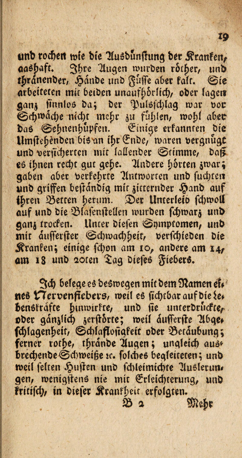 unb rocbert tote bie TiuSbunftung bet ÄranFen, aa$f)aft. 3f>re Gingen würben rotier, mb tfjrdnenber/ Jpdnbe unb griffe aber fair. ©te arbeiteten mit beiben unaufhörlich ober lagert gan$ ffnnloä ba; ber ^utefdffag mar t>oc @d)wdd)e md)t mcfjc $u füllen/ tvofrl aber bae @ef)nenf)Upfen. örttuge erfannren bie Umffefjenbcn 6i6xin fyv (Enbe/ waren vergnügt unb oerftdjerten mit fattenber ©timme/ baff teilen red)t gut ge£c. Tlnbere Rotten $ti>ar; gaben aber Oerfcfjrre ’Jintmorren unb fudjtcn unb griffen beftdnbrg mir $itternber Jpanb auf if>ren Metren Return. £Det Unterieio fd)tooil auf unb bie Sfäfenjhtten mürben fd)toar$ unb gan$ troefen. Unter biefen ©pmptomen, unb mit dufferffec ©d)n>ad)f)eif/ berfdjieben bie Ärdnfetij einige fcfyon am io, anbere am 14, am 18 unb aoren tag biefe* §ie6erö. 3d) 6efege e$ bestiegen mit bem Slameti etf tteö tTTervenpebeiS/ roeü e$ ftd)tbaraufbie$e* fcenöfrdfte funroirfte, unb fie unterbruefte^ ober gdnjlid) jerftorte; roeti dufferfte Tlbgef fd>(agenf>ett, ©cbfaftofigfeft ober Betäubung; ferner rotf>e, tFjrdnbe TJugen; ung(eid) auä* bred;enbe@d)tt)eige k. foicbes begleiteten; unb n>etl feiten puffen unb fd)leimid)te 'MuSierun* gen; roenigffenö nie mit €rietcbterung, unb frittfd}/ in biefer Äranl'beit erfolgten. 2h a Wlefyt