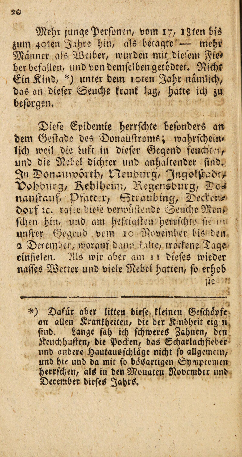 2© junge^erfonen, bom 17, iSten 616 $um 4oten 3'oj^tc f)tn, als betagte — mc|ti Scanner afe 2Bei6er, mürben mit btefem $te# ber befallen/ unb ton bemfelben getobter* 9tid)f ©in Ättib, *) unter bem ioten 3a£r ndmltd), bas an btefer ©eud;e fraitf lag/ J>atte tei) beforgen. ©iefe ©pibemte fjerrfcbfe 6efonber£ an bem ©eftabe be$ Sonauffroms; wabrfcfyein* ltd> weil bie iuft tu biefer ©egertb feud>tci> unb bie SRcbe! biedrer unb anfjaftenbet finb. 3n ®onamwvtfcv tTeuburg, TD©l>bmg/ Re^ifecuii/ Äegen^bnvg/ nauftauf,' Pfattrr, ©ttaufctng, iDcden^ boi'f :c. vafre btele Demnulenbc ©eud)e ®enf fd)en l)\nf unb am befrtafren berrfebte ne m unfrer ©egeub vorn 10 TRopeinber bi$ bert a j)ecember, worauf bann falte, trbefene $age etnftelen. wir aber am 11 bfefeö uneber nafleS SBetter unb biele Siebe! Ratten, fo erfjoS fie ? *) £>afut aber Ufte« tiefe fleincn ©efebdpfe an allen ^ranfbeicen/ bie ber JCmbbeit eig n, ftnb. £ange faf) tob fcbroereS S^nen, ben Äcud)buffen, bie ?3od;en, baS 0dbarlad)fteber imb anbere £>autauefcblage nicht fo allgemein/ unb bie unb ba mit fo bösartigen ©pmptonten berrfeben, als in ben COionaten Stotember unb Sbecember tiefes 3ob*&
