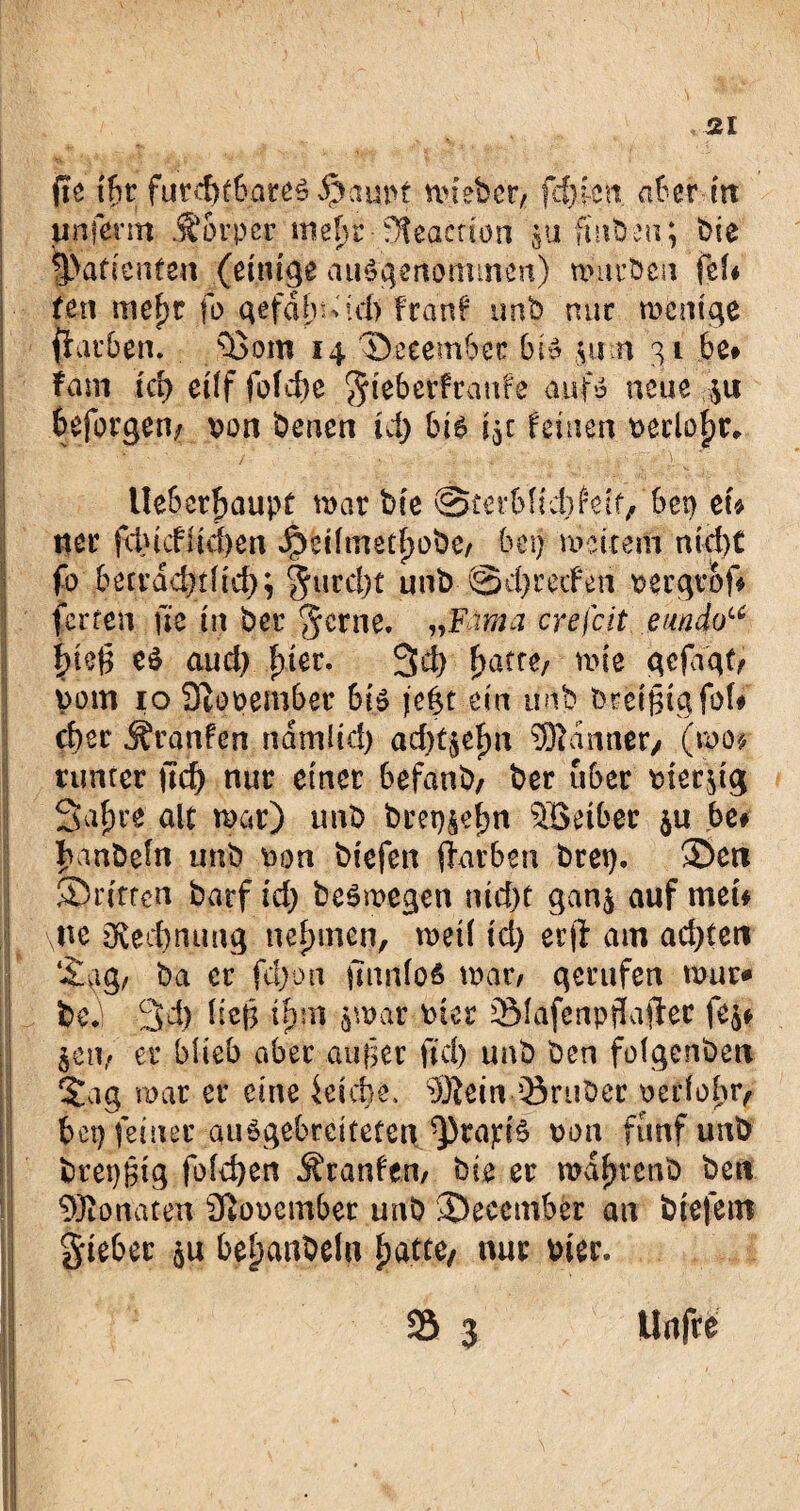 jte iht furchtbares Saunt mieber, fehlen. aber irr unferm jjorper me^r-?Äeacr£bn $u fmbeu; bie Patienten (einige ausgenommen) mürben fei* feil mef)t fo gefab-td) franf imb mir rncm'ge darben. s15om 14 Seeembec bis jurn 31 be* fam id) eilf fofcf>c ^teberftanfe aufs neue ;u beforgen/ von benen id) bie 15c feinen veclofjr* j _ , • - i '1 i ■■■*• .  f fd * ;■ Ueberfjaupt mar bie @£erbftd)fetf/6et) ei* tter fcincfiid)en Jpeilmetfjobe/ bei) mettem nid)C fo becrdd)tlid); §urd)t unb @d) reden vergvof* ferren jte in ber ’Jcrne, „Erna crefcit emdou f)te(5 es aud) f)ier. 3d) fjatre/ mie gefagt/ vom 10 November bis jefct ein unb bretfugfol# cber Traufen ndmlid) ad)4efm Banner/ (mo* runter jtef) nur einer befaub, ber über vierzig Safjre alt mar) imb brep^efjn Söetber $u be# banbeln unb von biefen darben bret). Sen ^Dritten barf id; beSmegen nid)t gan$ auf men \ue ö£ed)mmg nehmen, metl id) erft am ad)ten Sag, ba er fd)pn jtnnfoS mar, gerufen mur* bej 3d) lte§ tpm jmar vier 9Mafenpjlafle.c fe^ jeti, er blieb aber außer fid) unb ben folgcnbcn Sag mar er eine ieicfje. Sftein 33ruber vedolir, bet) feiner auSgebreitetcnd])fa^iS von fünf unb bret)|ig fold)en Äranfen, bie er mdljrenb ben 9Jionaten November unb Secember an biefem gieber qu bejubeln fjatte, nur vier. 23 3 Unfre Bl ’ / * n - • { . N ■■rai ’ -> -