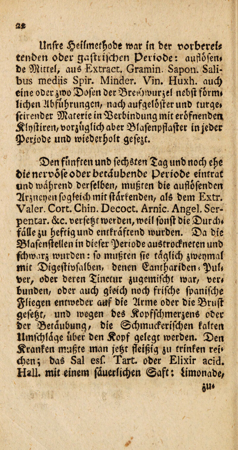 llnfre ^etfmetfjobe war fa bet t>orbevek tenben ober gafttifcbcn Peviobe: auflofen» be $bttef, au 6 Extract. Gramin. Sapon. Sali- bus mediis Spir. Minder. Vin. Huxh. aud) eine ober ^tx>o 3Dofen ber Sret<)anir^( ncbfl form» liefen llbfufuungcrt/ nadjaufgetoflerunb tutge» fetrenber ®atene tu s33etbinbung mit erofnenberi Ä(t)ftireii/t>orjugHd)aber 2Mafenpflajter injeber 9>erjobe unb mieberfmlt gefejt. S5en fünften unb federen £ag unb nod) ef>e bienervofeoberbeedubenbe peviobe etnfraC tmb mdfjrenb berfelben, mußten bie auflofenben ^r^ncpenfogfetdjmrtftdrfenbcn/ afc bem Extr. Valer. Cort. Chin. Decoct. Arnic. Angel. Ser- pentar. &c. t)etfe§t meröen,metl fonjl bie ®urd)» föüeju heftig unb cntfrdftenb mürben. 35a bte SMafenfMen in biefer ^ertobe auStrocfneten unb fd>mar$ mürben: fo mußten ft'e taq(tcf) $met)maf mit S)igeilibfa(ben; benen (Eambartbcn* t>er, ober bereu Smcatr $ugemtfd)t mar/ per* bunbem ober auefy grdd) nod) frifd)c fpantfdje fliegen entmeber auf bte 7(rme ober bie 3$rujt gefe§t, unb megen bes j?opffd)mer$en6 ober ber -Setdubung/ bie ©d)mucfertfd>en falten Ittnfcfyldge über ben $opf gelegt merben. 35en Äranfen mußte man jeßt fleißig 511 trtnfen teb eben; bas Sal esf. Tart. ober Elixir acid. Hall mit einem fduedidjen ©aft; iimonabe, Su*