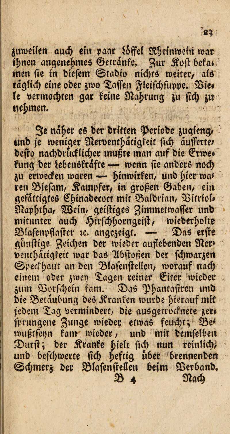 juwetfen aud) ein paar loffef IKfjetnwefn war tfmen angenehmes ©ettdnfe. %uv Äojfbefa*/ men fte tn tiefem @tabio nichts weiter/ als edgftd) eine ober $wo Sofien $ietfd)fuppe. Sßie# U permodjten gar feine 9iaf)tung ju ftd) ju nehmen. ■ 3e naher es ber triften ^Jcriobe jugtengr ' unb je weniger Sftemnthdtigfeit ftd> duffcttei bcfto nacbbrucffidjer mufste man auf bie €rwe# fung ber iebensfrdfte —- wenn fte anbcrs nod) $u etmecfen waren— funwirfen, unb tuet wa* ren Siefam, Kämpfer, in großen ©aben, ein gefdttigteS £f)tnabecoct mit 33a(brian, Sßifrtol# 9tap^a/ SGBetn./ geifftges Siwwetwaffer itnb mitunter aud) dpirfchhorngeift, wieber^olte SMafenpflafier ic. angcjeigt. — ®aS erffe gunfiige 3etd)en ber wieber aufie6enben 9ter* i)cntf)dtigfeit war baS Tlbffofien ber fcfjwarjert ©pecf^aut an bcn 3Mafen$eücn, worauf nad) einem ober jroet) Sagen reiner €tter wieber jum Sßorfd)etn fam. ©aS ^pfjanfaftrcn unb bie ^Beraubung bes Traufen würbe hierauf mit jebcm Sag bermtnbert, bie auSgetvocfnete $er* | fprungcne 3un9e wieber etwas feud;t; 35e* l| wugtfepn fattr wieber, unb mit bemfelben I ©urft; ber Äranfe f)ieh ftd) nun rcinlicf» |j unb 6efd)werte ftd) heftig u6er brennenben @d;merj ber SSIafenfMen beim Sßetbanb, 35 4 9lac&