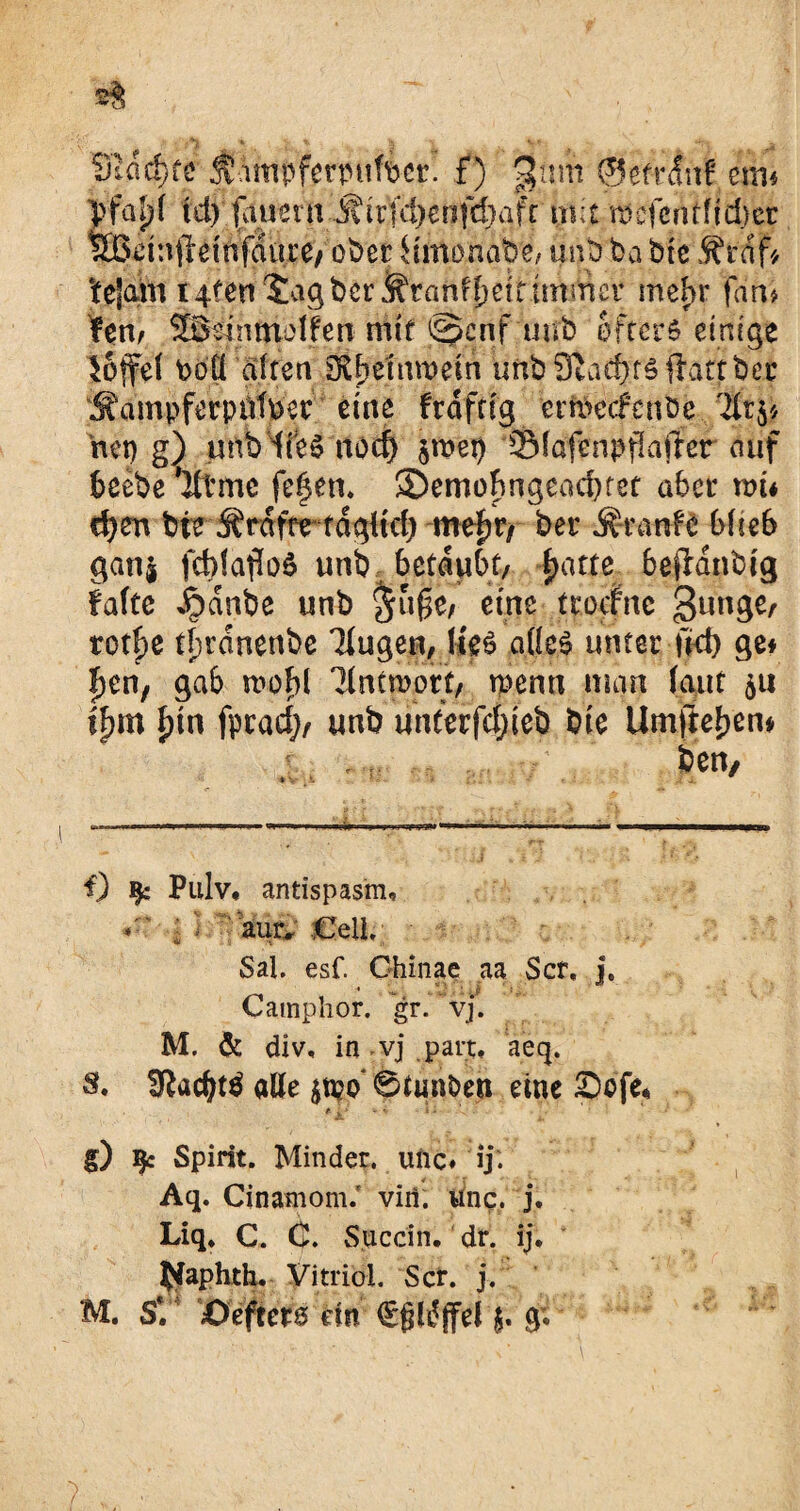Siacf)fc Jlampfermdbct. f) $imt ©etrdtd cm« pfapf td) lauern Äirfd)cofd)afc mit rocfcnt(td>cr tJBciniletnfdure; ober Hmonabe, unb ba bte Ä rdf* tejam t4fen?agbcr^ranff)eiitsnmcr mehr fam tem SBcinmolfen tritt ©cnf uub öfters einige hoffet t>öÖ afren Öt^:ctnn>etn rittb 9ta$r$ ftattbec 'Äampferpritber eine frdfrtg ertuccfenöc 'äi^ net) g) unb lieS nocf) $n?et) Sfafenpflnftet auf bcebe Ktmc fe^en. £)emohngead)tet aber nri* d)en bte Ärdfrrfdqltd) mtfyt/ ber Ä-rmH bheb gang fcbtafloS unb betäubt/ |>arte bejianbig faftc ^tdnbe unb §u$e/ eine troifne gunge/ trotze tijrdnenbe Ttugen, U'eS aüeS unter fjd) ge« Iben, gab mofri 7(ntröort/ tpemi man (aut 511 tfjm f)tn fprad> uub unterfdjieb bte Umliefen* ben/ f) Pulv* antispasm, ♦ aur» Cell. Sal. esf. Ghinae aa Scr, j. Camphor. gr. vj\ M. & div, in vj part, aeq. 8. IRacfytä alle $n?o' 0funfc>en eine Sofe« t 1 - • i • g) Spirit. Minder, uilc* ij* Aq. Cinamom.' viri. unc. j. Liq. C. C. Succin. dr. ij. bfaphth. Vitriol. Scr. j. M. S\ Oefters ein €§li?ffel $. g; ?