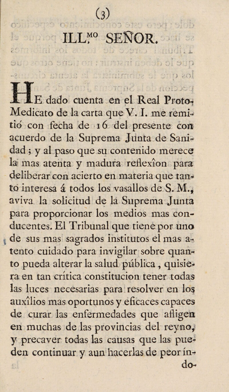 ILU° SEÑOR. ' - - A. •iÍ~' OÍ j r'i y y ,-.oi a ( i E dado cuenta en el Real Proto- Medicato de la carta que V. I. me remi¬ tid con fecha de 16 del presente con acuerdo de la Suprema Junta de Sani¬ dad ; y al paso que su contenido merece la mas atenta y madura reflexión para deliberar con acierto en materia que tan¬ to interesa á todos los vasallos de S. M.f aviva la solicitud de la Suprema Junta para proporcionar los medios mas con¬ ducentes. El Tribunal que tiene por uno de sus mas sagrados institutos el mas ci¬ te uto cuidado para invigilar sobre quan- to pueda alterar la salud pública , quisie¬ ra en tan crítica constitución tener todas las luces necesarias para resolver en los auxilios mas oportunos y eficaces capaces de curar las enfermedades que afligen en muchas de las provincias del reyno, y precaver todas las causas que las pue¬ den continuar y aun hacerlas de peor in¬ do-