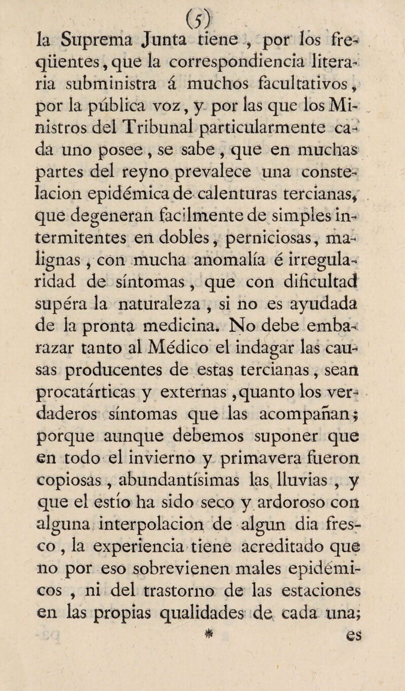 la Suprema Junta tiene , por los fre- qiientes, que la correspondencia litera¬ ria subministra á muchos facultativos * por la pública voz, y por las que los Mi¬ nistros del Tribunal particularmente ca¬ da uno posee, se sabe , que en muchas partes del reyno prevalece una conste¬ lación epidémica de calenturas tercianas* que degeneran fácilmente de simples in¬ termitentes en dobles, perniciosas, ma¬ lignas , con mucha anomalía é irregula¬ ridad de síntomas, que con dificultad supéra la naturaleza , si no es ayudada de la pronta medicina. No debe emba¬ razar tanto al Médico el indagar las cau¬ sas producentes de estas tercianas, sean procatárticas y externas , quanto los ver¬ daderos síntomas que las acompañan; porque aunque debemos suponer que en todo el invierno y primavera fueron copiosas, abundantísimas las lluvias , y que el estío ha sido seco y ardoroso con alguna interpolación de algún dia fres¬ co , la experiencia tiene acreditado que no por eso sobrevienen males epidémi¬ cos , ni del trastorno de las estaciones en las propias qualidades de cada una; * es