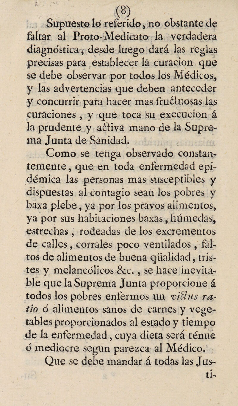 Supuesto lo referido, no obstante de faltar al Proto-Medieato la verdadera diagnostica, desde luego dará las reglas precisas para establecer la curación que se debe observar por todos los Médicos, y las advertencias que deben anteceder y concurrir para hacer mas fructuosas las curaciones, y que toca su execucion á la prudente y adliva mano de la Supre¬ ma Junta de Sanidad. Como se tenga observado constan¬ temente , que en toda enfermedad epi¬ démica las personas mas susceptibles y dispuestas al contagio sean los pobres y baxa plebe, ya por los pravos alimentos, ya por sus habitaciones baxas, húmedas, estrechas, rodeadas de los excrementos de calles, corrales poco ventilados, fal¬ tos de alimentos de buena qüaiidad, tris¬ tes y melancólicos &c. , se hace inevita¬ ble que la Suprema Junta proporcione á todos los pobres enfermos un viSlus ra- tio o alimentos sanos de carnes y vege¬ tables proporcionados al estado y tiempo de la enfermedad, cuya dieta será ténue d mediocre según parezca al Médico. Que se debe mandar á todas las Jus- ti-