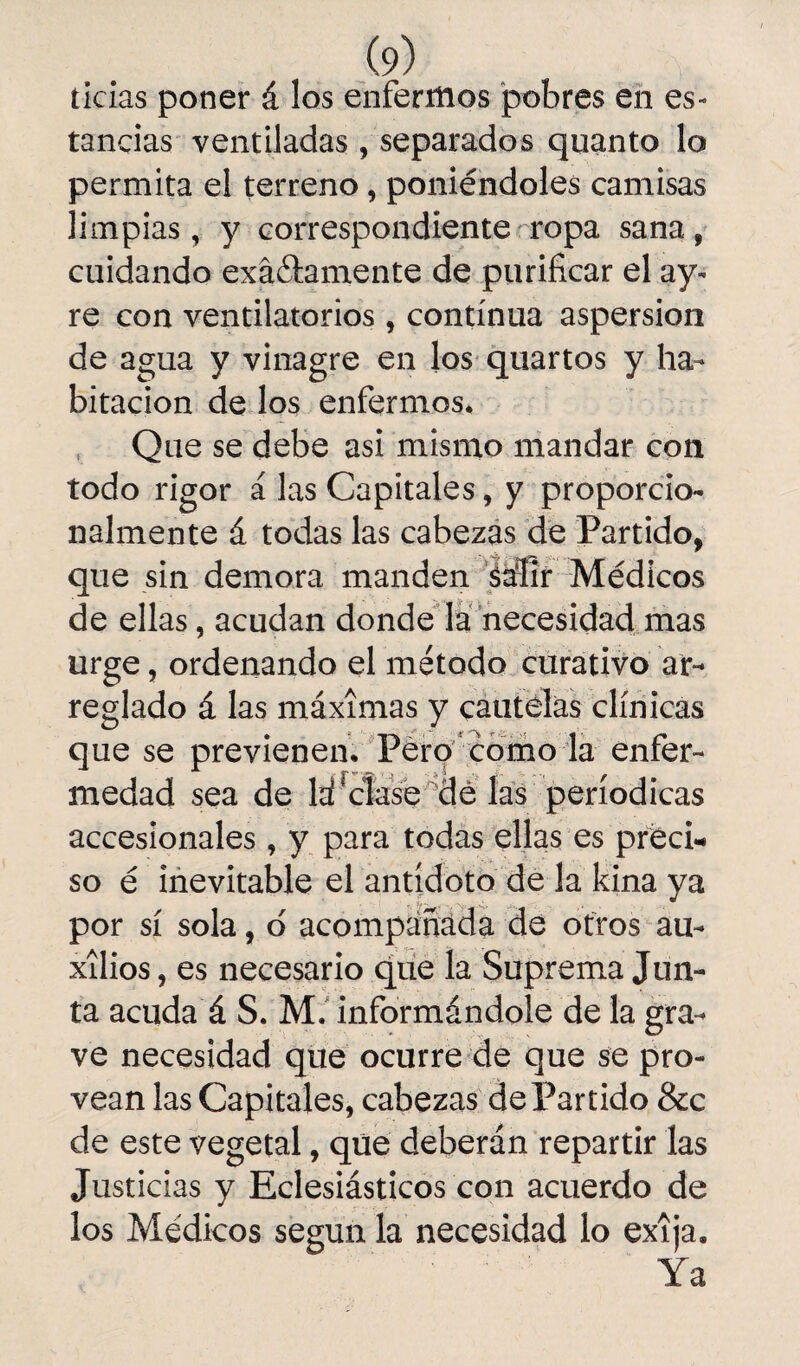 ticias poner á los enfermos pobres en es¬ tancias ventiladas , separados quanto lo permita el terreno, poniéndoles camisas limpias, y correspondiente ropa sana, cuidando exactamente de purificar el ay- re con ventilatorios , continua aspersión de agua y vinagre en los quartos y ha¬ bitación de los enfermos* Que se debe asi mismo mandar con todo rigor á las Capitales, y proporcio¬ nalmente á todas las cabezas de Partido, que sin demora manden Mir Médicos de ellas, acudan donde la necesidad mas urge, ordenando el método curativo ar¬ reglado á las máximas y cautelas clínicas que se previenen. Pero como la enfer¬ medad sea de la!'clase dé las periódicas accesionales, y para todas ellas es preci¬ so é inevitable el antidoto de la kina ya por sí sola, d acompañada de otros au¬ xilios , es necesario que la Suprema Jun¬ ta acuda á S. M. informándole de la gra¬ ve necesidad que ocurre de que se pro¬ vean las Capitales, cabezas dePartido &c de este vegetal, que deberán repartir las Justicias y Eclesiásticos con acuerdo de los Médicos según la necesidad lo exija. Ya