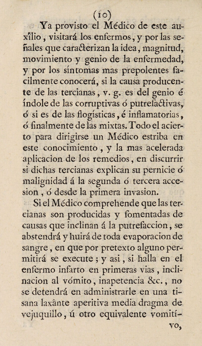 Ya provisto el Médico de este au¬ xilio , visitará los enfermos, y por las se¬ ñales que caraéterizan la idea, magnitud, movimiento y genio de la enfermedad, y por los síntomas mas prepolentes fá¬ cilmente conocerá, si la causa producen- te de las tercianas, v. g. es del genio é índole de las corruptivas o putrefactivas, d si es de las flogísticas, é inflamatorias, d finalmente délas mixtas. Todo el acier¬ to para dirigirse un Médico estriba en este conocimiento , y la mas acelerada aplicación de los remedios, en discurrir si dichas tercianas explican su pernicie o malignidad á la segunda o tercera acce¬ sión , d desde la primera invasión. Si el Médico comprehende que las ten dañas son producidas y fomentadas de causas que inclinan á la putrefacción, se abstendrá y huirá de toda evaporación de sangre, en que por pretexto alguno per¬ mitirá se execute ; y asi, si halla en el enfermo infarto en primeras vias, incli¬ nación al vomito, inapetencia &c., no se detendrá en administrarle en una ti¬ sana laxante aperitiva media dragma de vejuquillo, ú otro equivalente vomití-