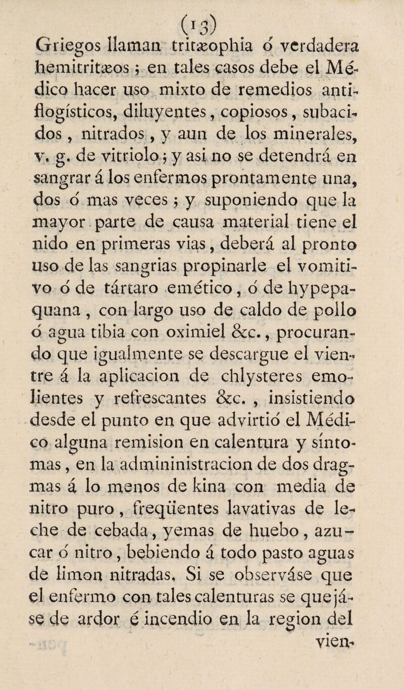 (J3 Griegos llaman tritseophia o verdadera hemitritxos y en tales casos debe el Mé¬ dico hacer uso mixto de remedios anti¬ flogísticos, diluyentes, copiosos, subáci¬ dos , nitrados, y aun de los minerales, v, g. de vitriolo j y asi no se detendrá en sangrar á los enfermos prontamente una, dos o' mas veces ; y suponiendo que la mayor parte de causa material tiene el nido en primeras vias, deberá al pronto uso délas sangrías propinarle el vomiti¬ vo o de tártaro emético, o de hypepa- quana , con largo uso de caldo de pollo o agua tibia con oximiel &c., procuran¬ do que igualmente se descargue el vien¬ tre á la aplicación de chlysteres emo¬ lientes y refrescantes &c. , insistiendo desde el punto en que advirtió el Médi¬ co alguna remisión en calentura y sínto¬ mas , en la admininistracion de dos drag- mas á lo menos de kina con media de nitro puro, freqiientes lavativas de le¬ che de cebada, yemas de huebo, azú¬ car o nitro, bebiendo á todo pasto aguas de limón nitradas. Si se observáse que el enfermo con tales calenturas se quejá- se de ardor é incendio en la región del vteiv