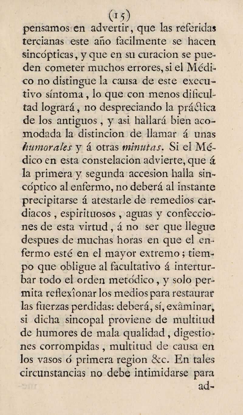 pensamos en advertir, que las referidas tercianas este año fácilmente se hacen sincdpticas, y que en su curación se pue¬ den cometer muchos errores, si el Médi¬ co no distingue la causa de este execu- tivo síntoma , lo que con menos dificul¬ tad logrará, no despreciando la práéHca de los antiguos, y asi hallará bien aco¬ modada la distinción de llamar á unas humorales y á otras minutas. Si el Mé¬ dico en esta constelación advierte, que á la primera y segunda accesión halla sin- coptico al enfermo, no deberá al instante precipitarse á atestarle de remedios car¬ diacos , espirituosos , aguas y confeccio¬ nes de esta virtud , á no ser que llegue después de muchas horas en que el en¬ fermo esté en el mayor extremo; tiem¬ po que obligue al facultativo á intertur¬ bar todo el orden metódico, y solo per¬ mita reflexionar los medios para restaurar las fuerzas perdidas: deberá, sí, examinar, si dicha sincopal proviene de multitud de humores de mala qualidad , digestio¬ nes corrompidas, multitud de causa en los vasos o primera región &c. En tales circunstancias no debe intimidarse para ad-