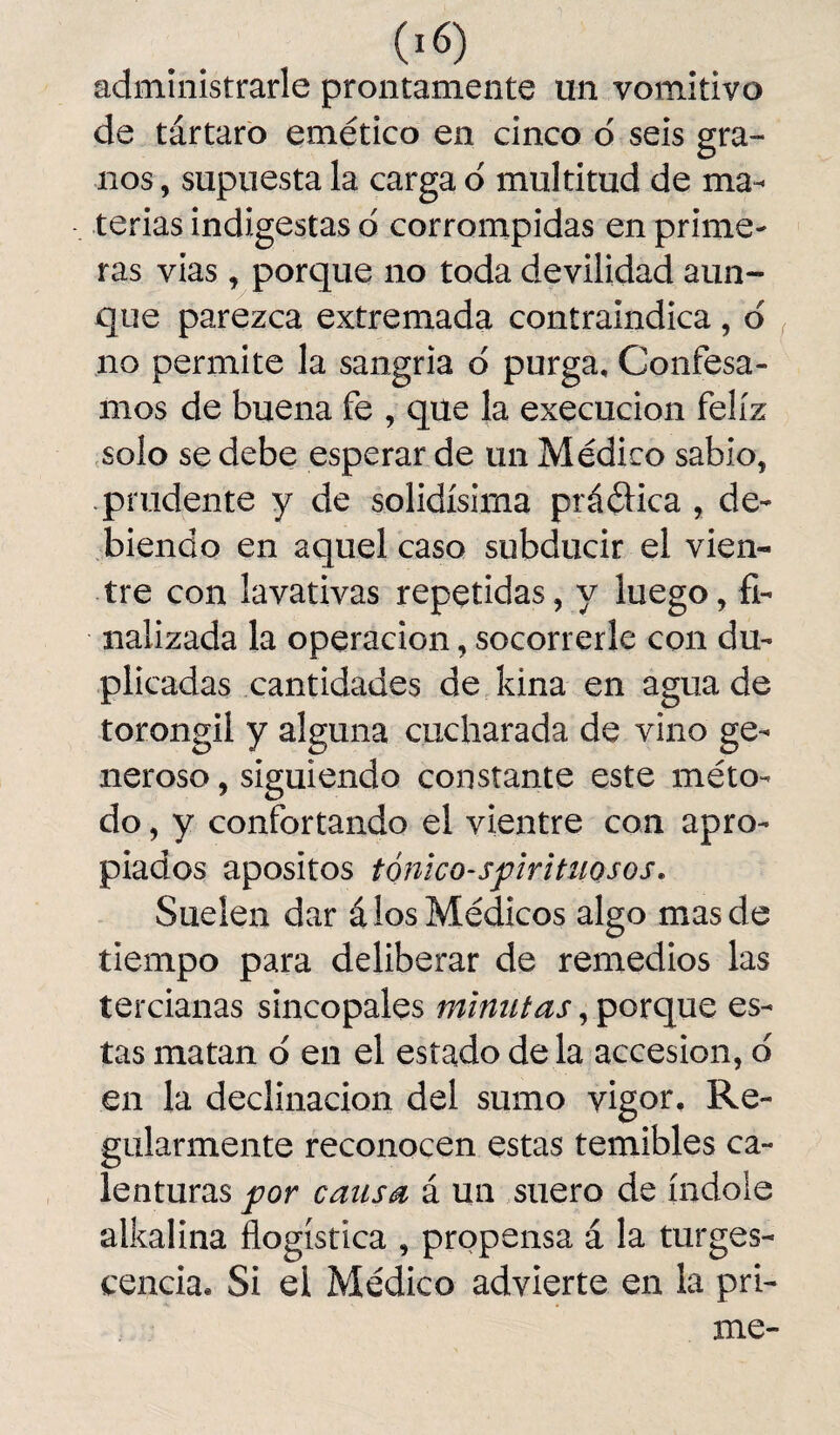 administrarle prontamente un vomitivo de tártaro emético en cinco ó seis gra¬ nos , supuesta la carga o multitud de ma¬ terias indigestas d corrompidas en prime¬ ras vias, porque no toda devilidad aun¬ que parezca extremada contraindica, d no permite la sangría d purga. Confesa¬ mos de buena fe , que la execucion feliz solo se debe esperar de un Médico sabio, .prudente y de solidísima práética , de¬ biendo en aquel caso subducir el vien¬ tre con lavativas repetidas, y luego, fi¬ nalizada la operación, socorrerle con du¬ plicadas cantidades de kina en agua de torongil y alguna cucharada de vino ge¬ neroso , siguiendo constante este méto¬ do , y confortando el vientre con apro¬ piados apositos tónico-spirituosos. Suelen dar á los Médicos algo mas de tiempo para deliberar de remedios las tercianas sincópales minutas, porque es¬ tas matan d en el estado déla accesión, o en la declinación del sumo vigor. Re¬ gularmente reconocen estas temibles ca¬ lenturas por causa á un suero de índole alkalina flogística , propensa á la tumes¬ cencia. Si el Médico advierte en la pri¬ me-