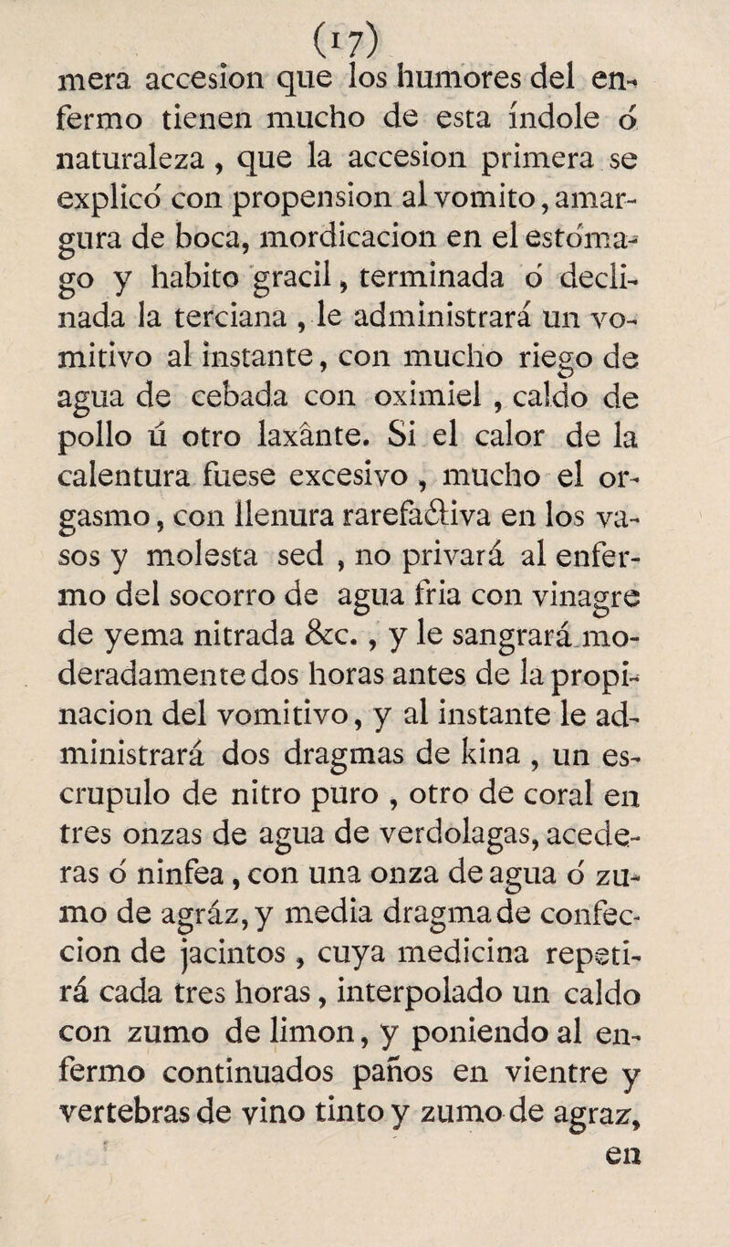 mera accesión que los humores del en^ fermo tienen mucho de esta índole o naturaleza, que la accesión primera se explico' con propensión al vomito, amar¬ gura de boca, mordicación en el estoma¬ go y habito grácil, terminada ó decli¬ nada la terciana , le administrará un vo¬ mitivo al instante, con mucho riego de agua de cebada con oximiel , caldo de pollo ú otro laxante. Si el calor de la calentura fuese excesivo, mucho el or¬ gasmo , con llenura rarefa&iva en los va¬ sos y molesta sed , no privará al enfer¬ mo del socorro de agua fria con vinagre de yema nitrada &c., y le sangrará mo¬ deradamente dos horas antes de la propi¬ nación del vomitivo, y al instante le ad¬ ministrará dos dragmas de kina , un es¬ crúpulo de nitro puro , otro de coral en tres onzas de agua de verdolagas, acede¬ ras o ninfea, con una onza de agua o zu¬ mo de agráz,y media dragmade confec¬ ción de jacintos, cuya medicina repeti¬ rá cada tres horas, interpolado un caldo con zumo de limón, y poniendo al en¬ fermo continuados panos en vientre y vertebras de vino tinto y zumo de agraz.