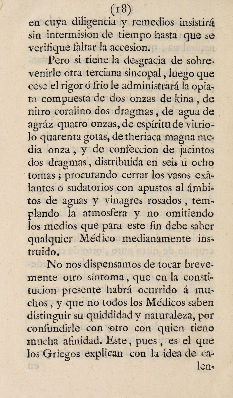 en cuya diligencia y remedios insistirá sin intermisión de tiempo hasta que se verifique faltar la accesión, Pero si tiene la desgracia de sobre¬ venirle otra terciana sincopal , luego que cese el rigor d frió le administrará la opia¬ ta compuesta de dos onzas de kina , de nitro coralino dos dragmas, de agua de agráz quatro onzas, de espíritu de vitrio¬ lo quarenta gotas, de theriaca magna me¬ dia onza , y de confección de jacintos dos dragmas, distribuida en seis ú ocho tomas ; procurando cerrar los vasos exá- lantes ó sudatorios con apustos al ámbi¬ tos de aguas y vinagres rosados , tem¬ plando la atmosfera y no omitiendo los medios que para este fin debe saber qualquier Médico medianamente ins¬ truido. No nos dispensamos de tocar breve¬ mente otro síntoma, que en la consti¬ tución presente habrá ocurrido á mu¬ chos , y que no todos los Médicos saben distinguir su quiddidad y naturaleza, por confundirle con otro con quien tiene mucha afinidad. Este, pues, es el que los Griegos explican con la idea de ca- % ■ / lem