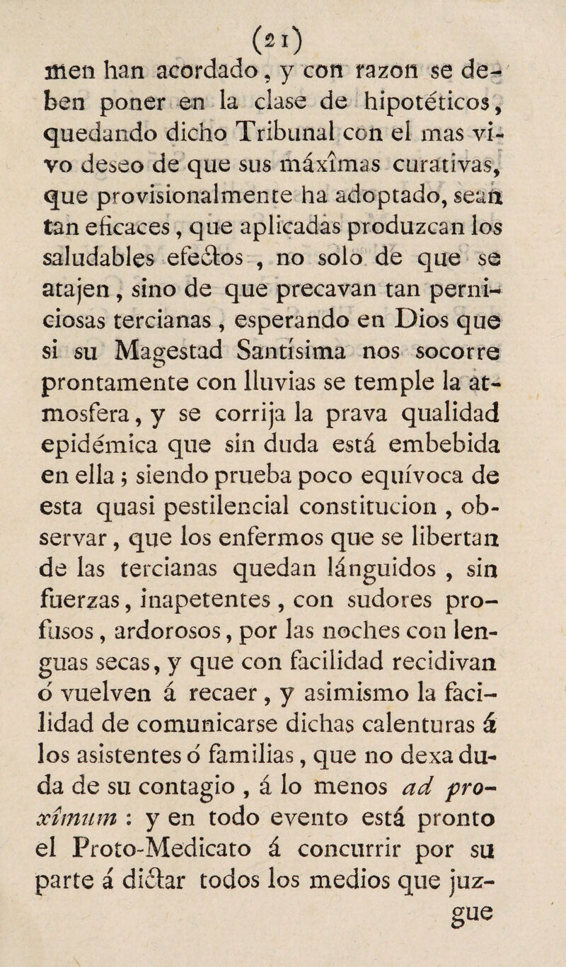 ffien han acordado, y con razón se de¬ ben poner en la clase de hipotéticos, quedando dicho Tribunal con el mas vi¬ vo deseo de que sus máximas curativas, que provisionalmente ha adoptado, sean tan eficaces, que aplicadas produzcan los saludables efectos , no solo de que se atajen, sino de que precavan tan perni¬ ciosas tercianas , esperando en Dios que si su Magestad Santísima nos socorre prontamente con lluvias se temple la at¬ mosfera , y se corrija la prava qualidad epidémica que sin duda está embebida en ella; siendo prueba poco equívoca de esta quasi pestilencial constitución , ob¬ servar , que los enfermos que se libertan de las tercianas quedan lánguidos , sin fuerzas, inapetentes , con sudores pro¬ fusos , ardorosos, por las noches con len¬ guas secas, y que con facilidad recidivan 6 vuelven á recaer , y asimismo la faci¬ lidad de comunicarse dichas calenturas á los asistentes o familias, que no dexa du¬ da de su contagio , á lo menos ad pro- xímum : y en todo evento está pronto el Proto-Medicato á concurrir por su parte á diéhr todos los medios que juz¬ gue