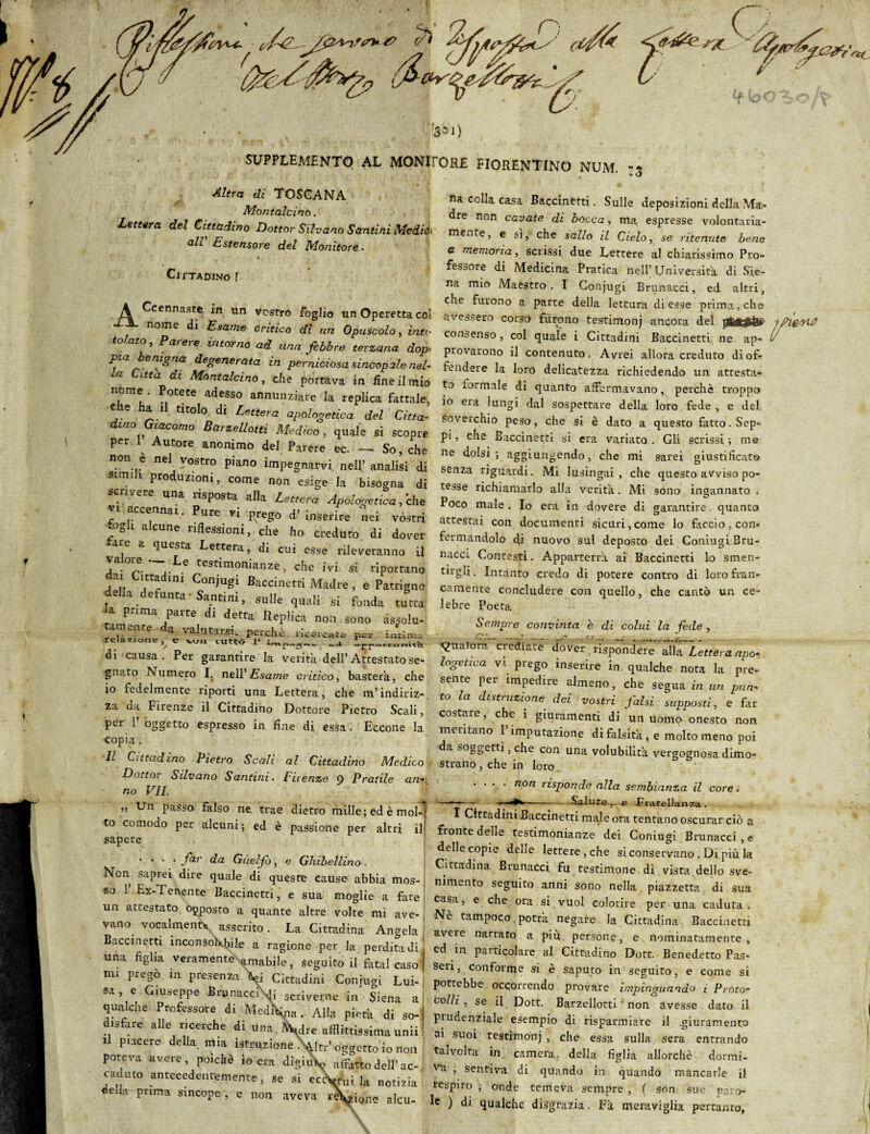 CV^c- ri fri*/? e-'* o «■&;>, j **C f350 SUPPLEMENTO AL MONIfORE FIORENTINO NUM. *■ Altra di TOSCANA Montalcino. Lettera del Cittadino Dottor Silvano Santini Mediò. all Estensore del Monitore. Cittadino ! A Ccennaste in un vostro foglio un Operetta col nome di Esame critico di un Opuscolo, iato telato, Parere intorno ad una febbre terzana dop pia benigna degenerata in perniciosa sincopale nel- ca Cltta dl Montalcino, che portava in fine il mio nome Potete adesso annunziare la replica fattale, Che ha il titolo di Lettera apologetica del Citta. Lno lacomo Barzelletti Medico, quale si scopre per ^ Autore anonimo del Parere ec. — So, che non è nel vostro piano impegnarvi nell’ analisi di 1 Prod™ni, come non esige la bisogna di scrivere una risposta alla Lettera Apologetica, 'che accennai. Pure vi prego d’ inserire nei vòstri 7gli a cune riflessioni, che ho creduto di dover a e a questa Lettera, di cui esse rileveranno il Ta°!f. ~~ .^e tesriinonianze, che ivi si riportano deÙa défu«‘ Cc°nÌUg- BaCCmCtti MaJre ’ e Patr'Snc , . a 'tnnni, sulle quali si fonda turca .a pnma palt di detta Keplica noa sono • ,u. tornente da valutarci , va* j tarsi. p^iCht; ricercate pe* relazione, e w.x tutto V di causa. Per garantire la verità dell’Attestato se¬ gnato Numero I. nell’ Esame critico, basterà, che 10 fedelmente riporti una Lettera, che m’indiriz¬ za da Firenze il Cittadino Dottore Pietro Scali, per 1 oggetto espresso in fine di essa. Eccone la copia . 11 Cittadino Pietro Scali al Cittadino Medico, Dotto] Silvano Santini. Firenze 9 Pratile an¬ no VII. „ Un passo falso ne trae dietro mille ; ed è mol¬ to comodo per alcuni ; ed è passione per altri il sapere *. * • * .far da Guelfo, e Ghibellino . Non saprei dire quale di queste cause abbia mos¬ so 1’ Ex-Lenente Baccinetti, e sua moglie a fare un attestato opposto a quante altre volte mi ave- vano vocalmente asserito. La Cittadina Angela Baccinetti inconsokbile a ragione per la perdita di una figlia veramente -amabile, seguito il fatai caso mi pregò in presenza V] Cittadini Conjugi Lui-' sa, e Giuseppe Brunacci^ scriverne in Siena ai qualche Professore di Mediana. Alla pietà di so¬ disfare alle ricerche di una. re afflittissima unii il piacere della mia istruzione W oggetto io non poteva avere, poiché io era digiu^ affatto dell’ac¬ caduto antecedentemente, se si eccW Ja notizia e .a prima sincope , e non aveva re\zione alcu¬ na colla casa Baccinetti. Sulle deposizioni della Ma- dre non cavate di bocca, ma espresse volontaria¬ mente, e si, che sullo il Cielo, se ritenute bene u memoria, scrissi due Lettere al chiarissimo Pro¬ fessore di Medicina Pratica nell’ Università di Sie¬ na mio Maestro. I Conjugi Brunacci, ed altri, che furono a parte della lettura di esse prima, che avessero corso furono testimonj ancora del jg.afàii< -tfiezyxt? consenso, col quale i Cittadini Baccinetti ne ap- l provarono il contenuto. Avrei allora creduto di of¬ fendere la loro delicatezza richiedendo un attesta¬ to formale di quanto affermavano, perchè troppo io era lungi dal sospettare della loro fede , e del soverchio peso, che si è dato a questo fatto. Sep¬ pi , che Baccinetti si era variato . Gli scrissi ; me ne dolsi ; aggiungendo, che mi sarei giustificato senza riguardi. Mi lusingai, che questo avviso po¬ tesse richiamarlo alla verità. Mi sono ingannato . Poco male . Io era in dovere di garantire quanto attestai con documenti sicuri,come lo faccio, con¬ fermandolo di nuovo sul deposto dei Coniugi Bru¬ nacci Contesti. Apparterrà ai Baccinetti lo smen¬ tirgli . Intanto credo di potere contro di loro fran¬ camente concludere con quello, che cantò un ce¬ lebre Poeta Sempre convinta è di colui la fede , qualora crediate dover rispondere alla Lettera apo¬ logetica vi prego inserire in qualche nota la pre¬ sente per impedire almeno, che segua in un pun¬ to la distruzione dei vostri falsi supposti, e far costare, che i giuramenti di un uomo onesto non mentano 1 imputazione di falsità, e molto meno poi da soggetti, che con una volubilità vergognosa dimo¬ strano , che in loro .... non risponde alla sembianza il core. Salute, e Fratellanza. . J . — — --• I Cittadini Baccinetti male ora tentano oscurar ciò a fronte delle testimonianze dei Coniugi Brunacci, e delle copie delle lettere , che si conservano . Di più la Cittadina Brunacci fu testimone di vista dello sve¬ nimento seguito anni sono nella piazzetta di sua casa, e che ora si vuol colorire per una caduta. Nè tampoco. potrà negare la Cittadina Baccinetti avere narrato a più persone, e nominatamente , cd in particolare al Cittadino Dott. Benedetto Pas¬ seri, conforme si è saputo in seguito, e come si potrebbe occorrendo provare impinguando i Proto¬ colli , se il Dott. Barzellotti1 non avesse dato il prudenziale esempio di risparmiare il .giuramento ai suoi testimonj , che essa sulla sera entrando talvolta in camera della figlia allorché dormi¬ la , sentiva di quando in quando mancarle il respiro , onde temeva sempre, ( son sue pa > le ) di qualche disgrazia. Fà meraviglia pertanto.