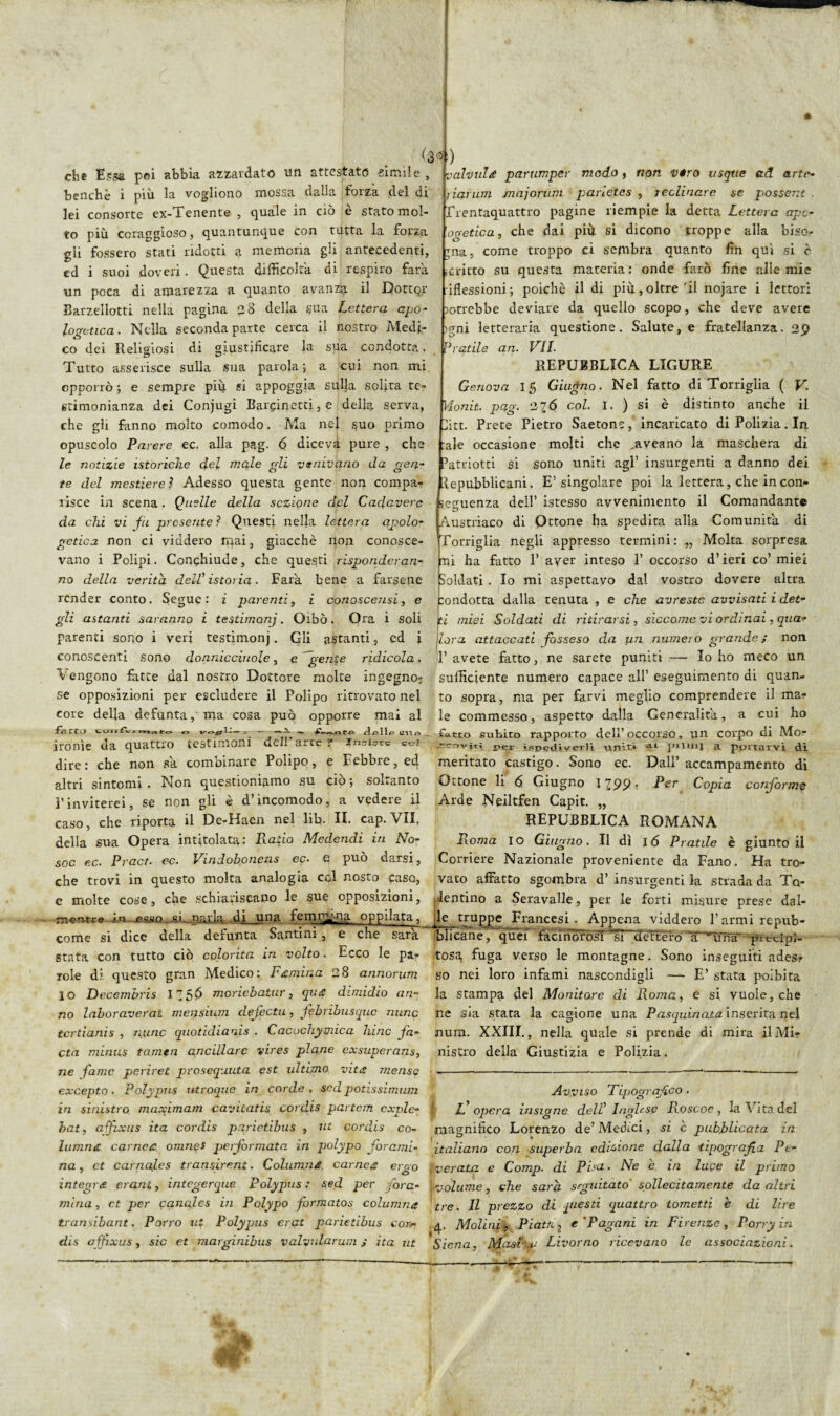 eh* Essa poi abbia, azzardato tifi attestato simile , benché i più la vogliono mossa dalla forza del di lei consorte ex- ì enente , quale in ciò e stato mol¬ to più coraggioso, quantunque con tutta la forza gii fossero stati ridotti a memoria gli antecedenti, ed i suoi doveri. Questa difficolta di respiro farà un poca di amarezza a quanto avanza il Dottor Barzelletti nella pagina 2 8 della sua Lettera apo¬ logetica. Nella seconda parte cerca il nostro Medi¬ co dei Religiosi di giustificare la sua condotta, Tutto asserisce sulla sua parola; a cui non mi opporrò ; e sempre piu si appoggia sulla solita te¬ stimonianza dei Conjugi Barcinetti, e della serva, che gli fanno molto comodo. Ma nel suo primo REPUBBLICA LIGURE Genova Ifi Giugno. Nel fatto di Tortiglia ( V. Vionit. pag. 216 col. I. ) si è distinto anche il ite. Prete Pietro Saetone, incaricato di Polizia. In opuscolo Parere ec. alla pag. 6 diceva pure , che -ale occasione molti che aveano la maschera di le notizie istoriche del male gli venivano da gen- ratriotti si sono uniti agl’ insurgenti a danno dei te del mestiere ì Adesso questa gente non compa- Repubblicani. E! singolare poi la lettera, che in con¬ lisce in scena. Quelle della sezione del Cadavere sequenza dell’ istesso avvenimento il Comandante da chi vi fu presente? Questi nelja lettera cigolo- Austriaco di Ottone ha spedita alia Comunità di getica non ci viddero mai, giacché non conosce- Tortiglia negli appresso termini: „ Molta sorpresa valvule parumper modo > non véro usque ad arte- riarum 1najorum parietcs , reclinare se possent . Trentaquattro pagine riempie la detta Lettera ape- ogetica, che dai più si dicono troppe alla biso¬ gna, come troppo ci sembra quanto fin qui si c ditto su questa materia: onde farò fine alle mie .iflessioni; poiché il di più, oltre'il nojare i lettori >otrebbe deviare da quello scopo, che deve avere ><mi letteraria questione. Salute, e fratellanza. 29 Pratile an. VII. vano i Polipi. Conchiude, che questi risponderan¬ no della verità dell'istoria. Farà bene a farsene render conto. Segue: z parenti, i conoscensi, e gli astanti saranno i testimoni. Oibò. Ora i soli mi ha fatto E aver inteso 1’ occorso d’ieri co’ miei Soldati . Io mi aspettavo dal vostro dovere altra :ondotta dalla tenuta , e che avreste avvisati i det¬ ti miei Soldati di ritirarsi, siccome vi ordinai, queir parenti sor,o i veri testimonj. Gli astanti, cd i Zora attaccati fosseso da un numero grande; non conoscenti sono do nnic ciriole, e gente ridicola, l’avete fatto, ne sarete puniti — Io ho meco un Vengono fatte dal nostro Dottore molte ingegno- sufficiente numero capace all’eseguimento di quan- se opposizioni per escludere il Polipo ritrovato nel to sopra, ma per farvi meglio comprendere il ma? core della defunta, ma cosa può opporre mai al le commesso, aspetto dalla Generalità, a cui ho fart.j «, cuo . fatto subito rapporto dell’ occorso, un corpo di Mo? ironìe da quattro testimoni del. arte ? Insiste col .coviti ispcdivevli uniti ^ p«lu>i a portarvi di dire: che non sa combinare Polipo, e Febbre, ed meritato castigo. Sono ec. Dall’accampamento di altri sintomi. Non questioniamo su ciò; sokanto Ottone li 6 Giugno 1299■ Ter Copia conforme l'inviterei, se non gli è d’incomodo, a vedere il Arde Neiltfen Capir. „ caso, che riporta il De-Haen nel lib. IL cap. VII. REPUBBLICA ROMANA della sua Opera intitolata: Ratio Mcdendi in No- Roma io Giugno. Il dì 16 Pratile è giunto il soc ec. Pract. ec. Vindohoncns ec. e può darsi, Corriere Nazionale proveniente da Fano. Ha tro- che trovi in questo molta analogia col nosto caso, vato affatto sgombra d’ insurgenti la strada da Tq- e molte cose, che schiariscano le sue opposizioni, dentino a Seravalle, per le forti misure prese dal- nerwre in ■esan.-si parla di_una femr^na oppilata, le truppe Francesi. Appena viddero Farmi repub- come si dice della defunta Santini, e che sarà Elicane, quef racìnorolf “sì detterò X^uruT piecipl- stata con tutto ciò colorita in volto. Ecco le pa- tosa, fuga verso le montagne. Sono inseguiti ades? iole di questo gran Medico: F'emina 28 annorum so nei loro infami nascondigli — E’ stata poibita io Decembris 125& moriebatur, que dimidio ari- la stampa del Monitore di Roma, e si vuole, che no laboraverat mensuim clefectu, febribusque nunc ne Sia stata la cagione una Pasquinata inserita nel tcrtianis , nunc quotidiana . Cacochymica hitic fa- aura. XXIII., nella quale si prende di mira il Mi? cta minus tamen ancillare vires pi cine exsuperans, nistro della Giustizia e Polizia. ne fame perirei prosequuta est ultimo vita mense ■ ------ excepto. Polypus utroque in corde, sed potissimum in sinistro maximam cavitatis cordis partem exple- bat, affixus ita cordis parietibus , ut cordis co¬ ltivine carnea omneS performata in polypa forami¬ na , et carnales transirent. Columria carnee ergo Avviso Tipografico . ‘ L opera insigne dell' Inglese Roscoc, la Vita del magnifico Lorenzo de’ Medici, si c pubblicata in italiano con superba edizione dalla tipografia Pc- rerata e Comp. di Pisa. Ne e in luce il primo integre crani, integerque Polypus : sed per fora- volume, che sarà, seguitato sollecitamente da altri mina, et per canales in Polypo formatos columne tre. Il prezzo di questi (quattro tometti e di lire transibant. Porro ut Polyqms erat parietibus co» 4, Molici, Piatti j e'Pagani in Firenze, Pony in dis affixus, sic et marginibus valyularum ; ita ut Siena, Masì .c Livorno ricevano le associazioni.