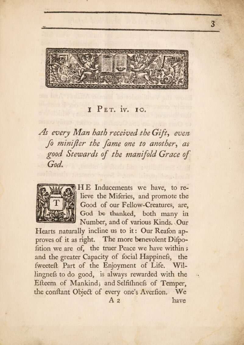 1 Pet. iv. xo. every Man hath received the Gift, minijler the fame one to another, Stewards of the manifold Grace of God* HE Inducements we have, to re¬ lieve the Miferies, and promote the Good of our Fellow-Creatures, are, God be thanked, both many in. Number, and of various Kinds.. Our Hearts naturally incline us to it: Our Reafon ap¬ proves of it as right. The more benevolent Difpo- fition we are of, the truer Peace we have within» and the greater Capacity of focial Happinefs, the fweeteft Part of the Enjoyment of Life. Wil- lingnefs to do good, is always rewarded with the Efteem of Mankind; and Selfifhnefs of Temper, the conftant Objeft of every one’s Averfiom We