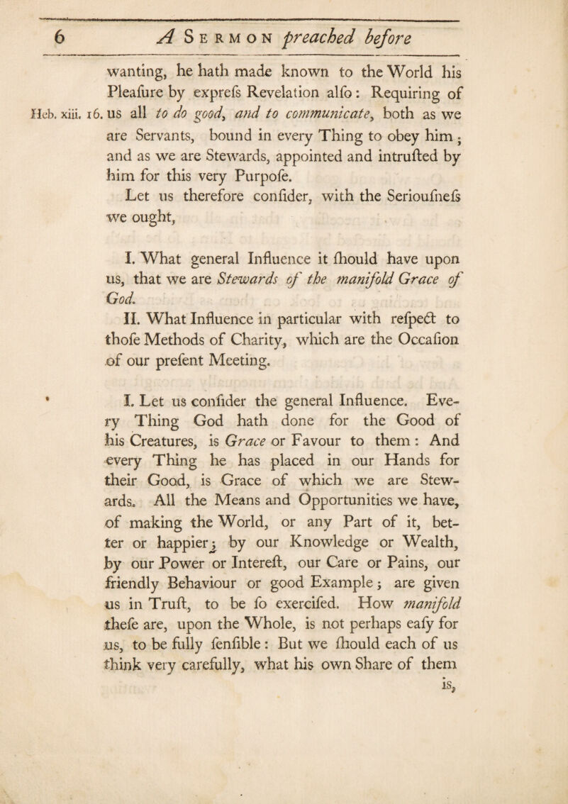 wanting, he hath made known to the World his Pleafure by exprefs Revelation alfo: Requiring of Hcb, xiii. 16. us all to do good, and to communicate, both as we are Servants, bound in every Thing to obey him « and as we are Stewards, appointed and intruded by him for this very Purpofe. Let us therefore confider, with the Serioufnefs we ought* I, What general Influence it fhould have upon us, that we are Stewards of the manifold Grace of God. II. What Influence in particular with refpeft to thofe Methods of Charity, which are the Occafion of our prefent Meeting. * I. Let us confider the general Influence. Eve¬ ry Thing God hath done for the Good of his Creatures, is Grace or Favour to them : And every Thing he has placed in our Hands for their Good, is Grace of which we are Stew¬ ards. All the Means and Opportunities we have, of making the World, or any Part of it, bet¬ ter or happier^ by our Knowledge or Wealth, by our Power or Intereft, our Care or Pains, our friendly Behaviour or good Example; are given us in Truft, to be fo exercifed. How maiiifold thefe are, upon the Whole, is not perhaps eafy for us, to be hilly fenfible: But we (liould each of us think very carefully, what his own Share of them is.