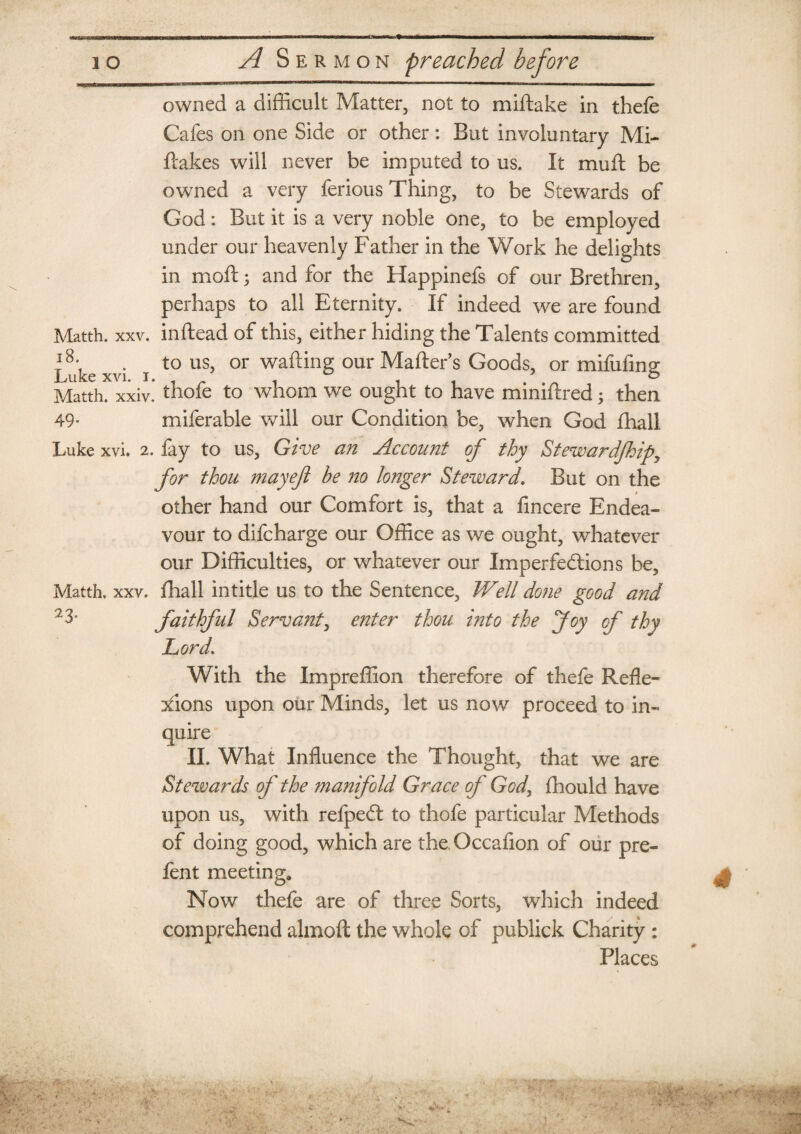 owned a difficult Matter, not to miftake in thefe Cafes on one Side or other: But involuntary Mi- ftakes will never be imputed to us. It muff be owned a very ferious Thing, to be Stewards of God: But it is a very noble one, to be employed under our heavenly Father in the Work he delights in moft; and for the Happinefs of our Brethren, perhaps to all Eternity. If indeed we are found Matth. xxv. inftead of this, either hiding the Talents committed I8 ke xvi i t0 us? °r wa^n§ our Matter’s Goods, or mifufing Matth. xxiv.* thofe to whom we ought to have miniftred; then 49- miferable will our Condition be, when God fhall Luke xvi. 2. fay to us, Give an Account of thy Stewardship^ for thou may eft be no longer Steward. But on the other hand our Comfort is, that a fincere Endea¬ vour to difcharge our Office as we ought, whatever our Difficulties, or whatever our Imperfections be, Matth. xxv. fhall intitle us to the Sentence, Well done good and 2 3* faithful Servant, enter thou into the Joy of thy Lord\ With the Impreffion therefore of thele Refle¬ xions upon our Minds, let us now proceed to in¬ quire II. What Influence the Thought, that we are Stewards of the manifold Grace of God, fhould have upon us, with refpedt to thofe particular Methods of doing good, which are the Occafion of our pre- fent meeting* Now thefe are of three Sorts, which indeed comprehend almoft the whole of pubiick Charity : Places