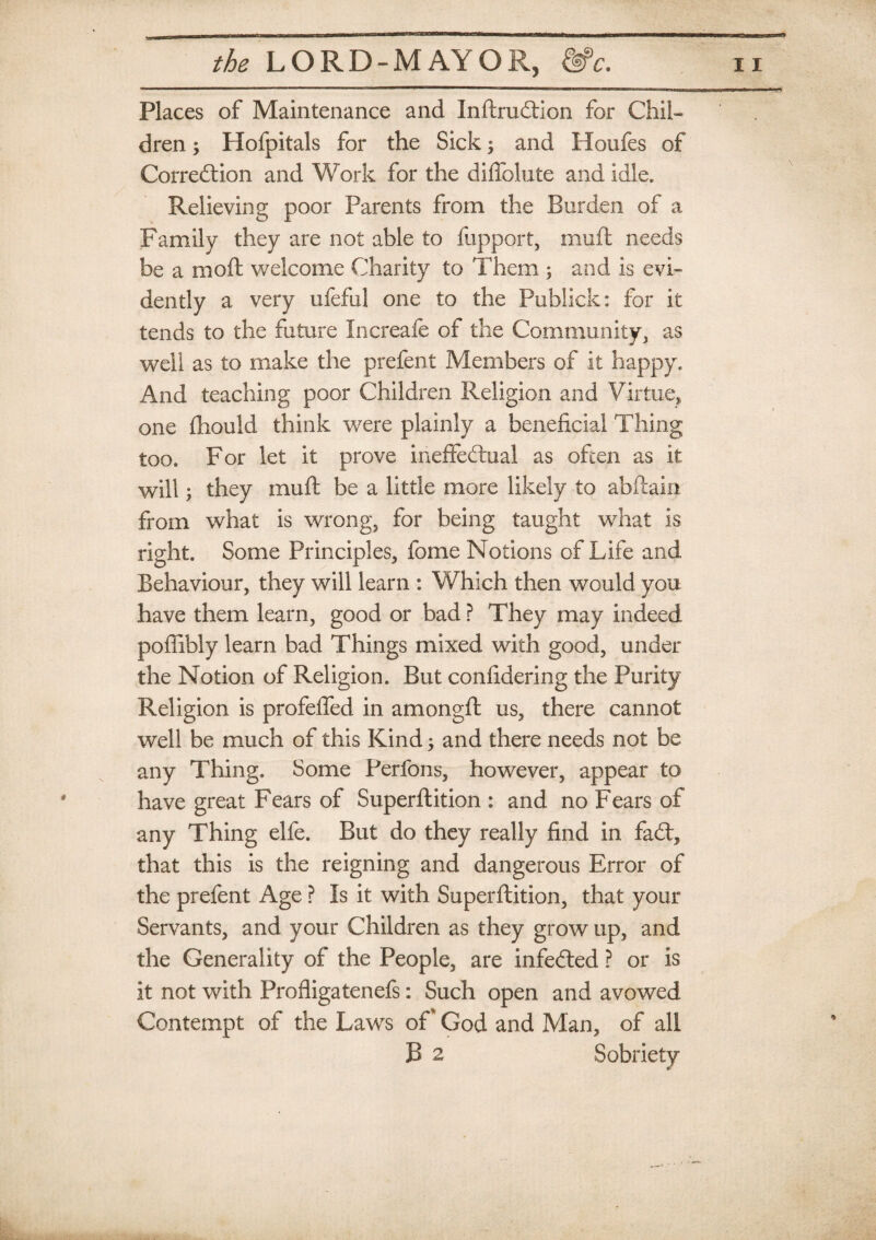 Places of Maintenance and InftruCtion for Chil¬ dren ; Hofpitals for the Sick; and Houfes of Correction and Work for the diflolute and idle. Relieving poor Parents from the Burden of a Family they are not able to fupport, muft needs be a moft welcome Charity to Them ; and is evi¬ dently a very ufeful one to the Publick: for it tends to the future Increafe of the Community, as well as to make the prefent Members of it happy. And teaching poor Children Religion and Virtue, one fhould think were plainly a beneficial Thing too. For let it prove ineffectual as often as it will; they muft be a little more likely to abftain from what is wrong, for being taught what is right. Some Principles, fome Notions of Life and Behaviour, they will learn : Which then would you have them learn, good or bad ? They may indeed poflibly learn bad Things mixed with good, under the Notion of Religion. But confidering the Purity Religion is profeffed in amongft us, there cannot well be much of this Kind; and there needs not be any Thing. Some Perfons, however, appear to have great Fears of Superftition : and no Fears of any Thing elfe. But do they really find in faCt, that this is the reigning and dangerous Error of the prefent Age ? Is it with Superftition, that your Servants, and your Children as they grow up, and the Generality of the People, are infeCted ? or is it not with Profligatenefs: Such open and avowed Contempt of the Laws oft God and Man, of all B 2 Sobriety