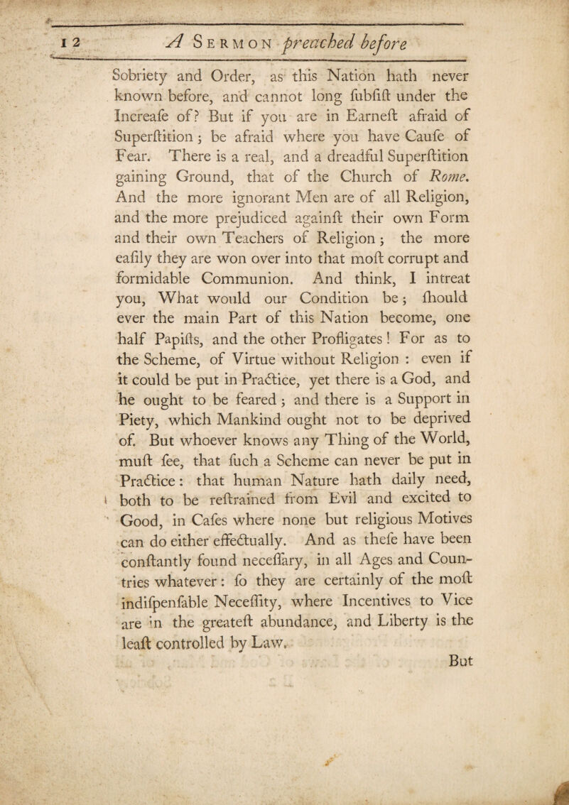 Sobriety and Order, as this Nation hath never known before, and cannot long fubfift under the Increafe of? But if you are in Earned: afraid of Superftition; be afraid where you have Caufe of Fear. There is a real, and a dreadful Superftition gaining Ground, that of the Church of Rome. And the more ignorant Men are of all Religion, and the more prejudiced againft their own Form and their own Teachers of Religion ; the more eafily they are won over into that moft corrupt and formidable Communion. And think, I intreat you, What would our Condition be; fliould ever the main Part of this Nation become, one half Papifts, and the other Profligates! For as to the Scheme, of Virtue without Religion : even if it could be put in Practice, yet there is a God, and he ought to be feared; and there is a Support in Piety, which Mankind ought not to be deprived of. But whoever knows any Thing of the World, muft fee, that fuch a Scheme can never be put in Practice: that human Nature hath daily need, both to be reftrained from Evil and excited to Good, in Cafes where none but religious Motives can do either effectually. And as thefe have been conftantly found neceflary, in all Ages and Coun¬ tries whatever: fo they are certainly of the moft indifpenfable Neceftity, where Incentives to Vice are ;n the greateft abundance, and Liberty is the leaft controlled by Law. But