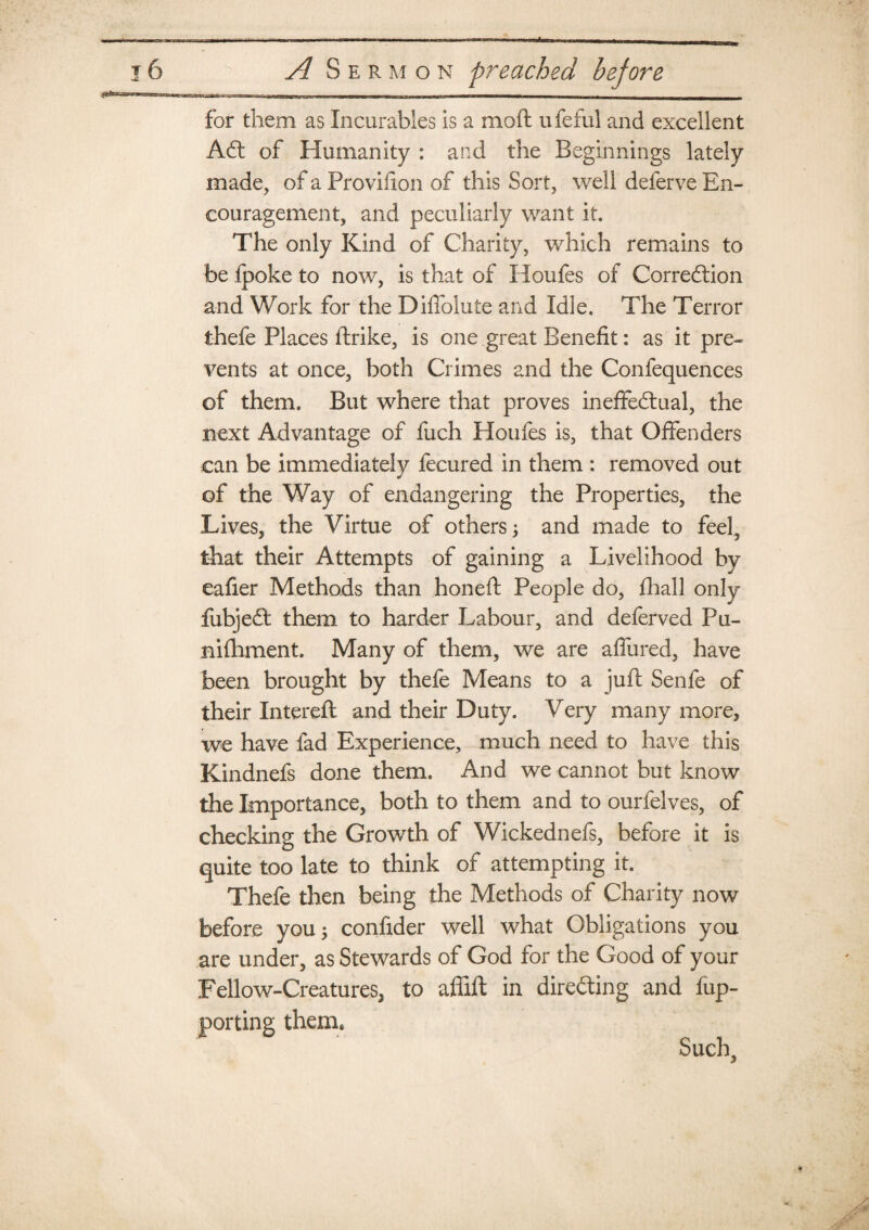 for them as Incurables is a mod ufeful and excellent Aft of Humanity : and the Beginnings lately made, of a Provihon of this Sort, well deferve En¬ couragement, and peculiarly want it. The only Kind of Charity, which remains to be {poke to now, is that of Houfes of Correction and Work for the Diflolute and Idle. The Terror thefe Places drike, is one great Benefit: as it pre¬ vents at once, both Crimes and the Confequences of them. But where that proves ineffectual, the next Advantage of fuch Houfes is, that Offenders can be immediately fecured in them : removed out of the Way of endangering the Properties, the Lives, the Virtue of others; and made to feel, that their Attempts of gaining a Livelihood by eafier Methods than honed People do, fhall only fubject them to harder Labour, and deferved Pu¬ nishment. Many of them, we are allured, have been brought by thefe Means to a jud Senfe of their Intered and their Duty. Very many more, we have fad Experience, much need to have this Kindnefs done them. And we cannot but know the Importance, both to them and to ourfelves, of checking the Growth of Wickednefs, before it is quite too late to think of attempting it. Thefe then being the Methods of Charity now before you ; confider well what Obligations you are under, as Stewards of God for the Good of your Fellow-Creatures, to affid in directing and fup- porting them.