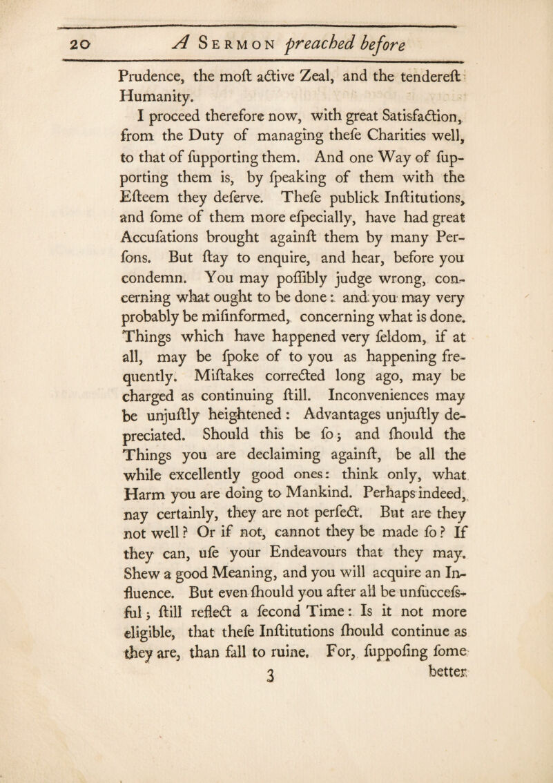 Prudence, the mod adtive Zeal, and the tendered Humanity. I proceed therefore now, with great Satisfadtion, from the Duty of managing thefe Charities well, to that of fupporting them. And one Way of fup- porting them is, by fpeaking of them with the Edeern they deferve. Thefe publick Inditutions, and fome of them more efpecially, have had great Accufations brought againd them by many Per- fons. But day to enquire, and hear, before you condemn. You may poffibly judge wrong, con¬ cerning what ought to be doneand: you may very probably be mifinformed, concerning what is done. Things which have happened very feldom, if at all, may be fpoke of to you as happening fre¬ quently. Midakes corrected long ago, may be charged as continuing dill. Inconveniences may be unjudly heightened : Advantages unjudly de¬ preciated. Should this be fo; and fhould the Things you are declaiming againd, be all the while excellently good ones: think only, what Harm you are doing to Mankind. Perhaps indeed, nay certainly, they are not perfedt. But are they not well ? Or if not, cannot they be made fo ? If they can, ufe your Endeavours that they may. Shew a good Meaning, and you will acquire an In¬ fluence. But even fhould you after all be unfuccefs- fol; dill refledt a fecond Time: Is it not more eligible, that thefe Inditutions fhould continue as they are, than fall to mine. For, fuppofing fome 3 better.