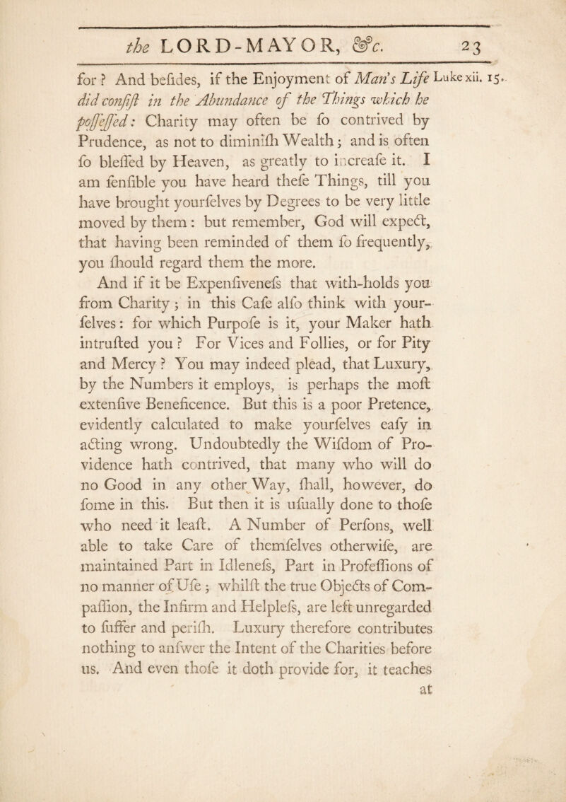 for ? And befides, if the Enjoyment of Maris Life Lukexii. 15,. did conjift in the Abundance of the Things which he fofefjed: Charity may often be fo contrived by Prudence, as not to diminifh Wealth; and is often fo blefied by Heaven, as greatly to increafe it. I am lenfible you have heard thefe Things, till you have brought yourfelves by Degrees to be very little moved by them : but remember, God will expedt, that having been reminded of them fo frequently^ you iliould regard them the more. And if it be Expenfivenefs that with-holds you from Charity in this Cafe alfo think with your¬ felves : for which Purpofe is it, your Maker hath intruded you ? For Vices and Follies, or for Pity and Mercy ? You may indeed plead, that Luxury, by the Numbers it employs, is perhaps the mod extendve Beneficence. But this is a poor Pretence, evidently calculated to make yourfelves eafy in adting wrong. Undoubtedly the Wifdom of Pro¬ vidence hath contrived, that many who will do no Good in any other Way, fhall, however, do fome in this. But then it is ufixally done to thofe who need it lead. A Number of Perfons, well able to take Care of thernfelves otherwife, are maintained Part in Idlenefs, Part in Profeflions of no manner of Ufe ; whild the true Objedls of Com- paffion, the Infirm and Helplefs, are left unregarded to fuffer and perifh. Luxury therefore contributes nothing to anfwer the Intent of the Charities before us. And even thofe it doth provide for5 it teaches at