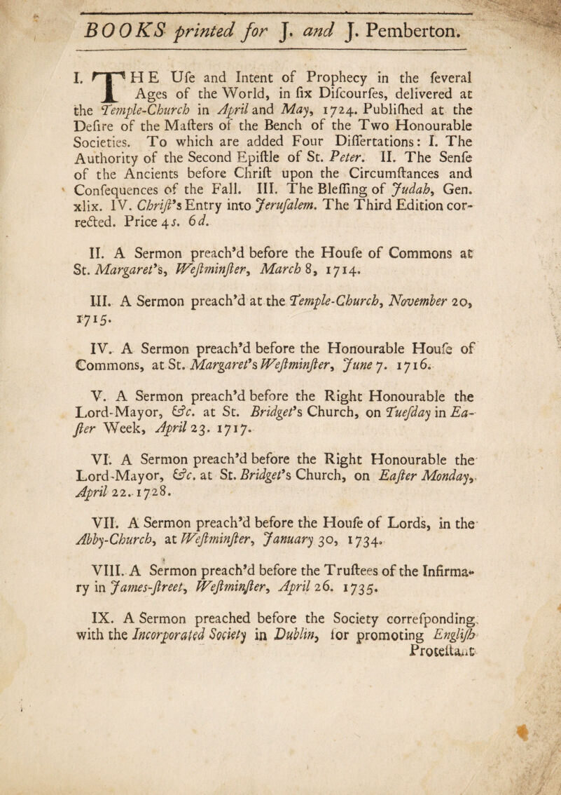 BOOKS printed for J. and J. Pemberton. I. HE Ufe and Intent of Prophecy in the feveral 1 Ages of the World, in fix Difcourfes, delivered at the Temple-Church in April and May, 1724. Publifhed at the Defire of the Mailers of the Bench of the Two Honourable Societies. To which are added Four Diflertations: I. The Authority of the Second Epiftle of St. Peter. II. The Senfe of the Ancients before Chrilt upon the Circumftances and Confequences of the Fall. III. The Blefiing of Judah, Gen. xlix. IV. ChriJTs Entry into Jerufalem. The Third Edition cor¬ rected. Price 4 j. 6d. II. A Sermon preach’d before the Houfe of Commons at St. Margaret’s^ Wejlminjler, March 8, 1714. III. A Sermon preach’d at the Temple-Churchy November 203, x:715. IV. A Sermon preach’d before the Honourable Houfe of Commons, at St. Margaret’s Wefiminftery June yB 1716. V. A Sermon preach’d before the Right Honourable the Lord-Mayor, &c. at St. Bridget’s Church, on Tuefday in Ea~ fier Week, April 23. 1717. VI. A Sermon preach’d before the Right Honourable the Lord-Mayor, &c. at St. Bridget’s Church, on Eafter Mondayr April 22.. 1728. VII. A Sermon preach’d before the Houfe of Lords, in the Abby-Church, at Weftminfter, January 30, 1734. $ VIII. A Sermon preach’d before the Trultees of the Xnfirma* ry in James-fir eety JVefi7ninfler, April 26, 1735. IX. A Sermon preached before the Society correfponding; with the Incorporated Society in Dublin5 lor promoting Englijh> Proteita>i£