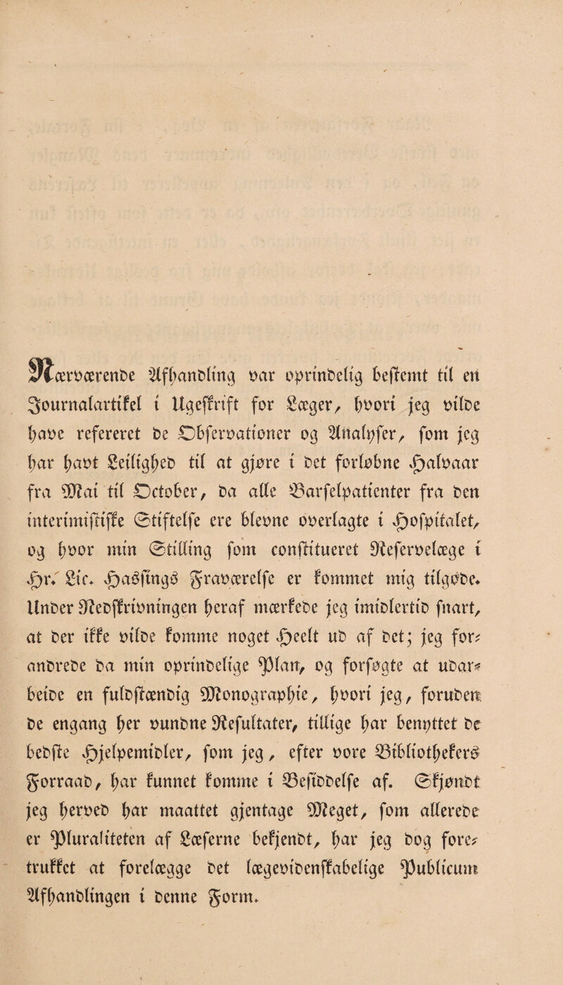 Slrerøcerenøe Slffjanøltng tiår oprinøeltg bejTemt til en 3ourna(arttFel t Ugeffrtft for Sceger, ^oort jeg tnløe baøe refereret øe Obferøattoner og %nalt)f?x, fotn jeg bar f>aøt SetltgfKø til at gjøre i øet forløbne £>a(øaar fra 9Jiat til SDctober, øa alle ©arfebpaticnter fra øen mterimtjftffe ©ttftelfe ere bleøne oøerlagte t ^ofptfalet, og boor min (Stilling fom confh'tueret S^eferøelcege t .pr«. 2te«. vf)aéftngu graøcerelfe er Fømmet mig tilgoøe* Unøer 3tfeøjFritmtngen ficraf mcerFeøe jeg imiølerttø fnart, at øer t'FFe øtløe Fomme noget £>eelt uø af øet; jeg for; anøreøe øa min oprmøeltge ^3 lårr, og forføgte at uøar? beiøe en fuløffønøtg SKonograp^'e, l)øort jeg, fornøen øe engang fjer øunøne SKefultater, tillige fjar benyttet øe beøfte vf>je(pemtøler, fom jeg, efter øore 33tbltotfjeFer$ gorraaø, fjar Funnet Fomme t 33eftøøelfe af. ©Fjønøt jeg berøeø fyar maattet gjentage 5D?eget, fom alFereøe V J er pluraliteten af Sceferne beFjenøt, f>ar jeg øog fore; truFFct at forelægge øet IcegeøiøenfFabelige $u&ltcum ^ffljanøltngen t øenne gonrn