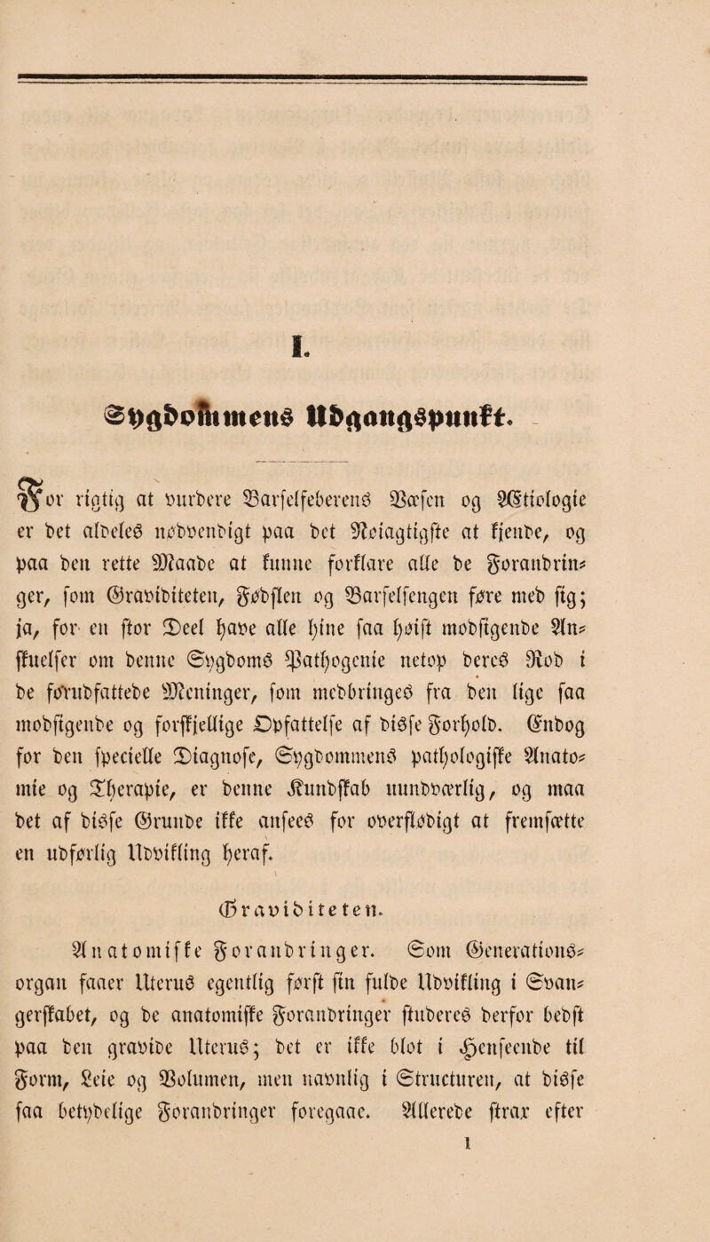 Øt)g&oth timid tt&ftaitgdptttt¥t. ø or rigtig at ourbere 53arfelfebercné SBcrfcrt og 20frielogte er bet albeleO nøbøenbigt paa bet Øføtagttgfte at frenbe, og paa ben rette Sftaabe at frame forfrare alle be goranbrtn* ger, fom ©raoibiteten, gøbflen og SBarfelfengen fore meb ftg; ja, for en ftor 3)eel fyaoe alle I;tne faa fyøtft mobftgertbe 5ln* ffnelfer om benne øpgbomO *Patf)ogcme netop bercé 9vob t * be fo'rubfattebe Meninger, fom mebbrtngeO fra ben lige faa mobftgenbe og forff'jelltge Dpfattelfe af btéfe gorfyolb. ©nbog for ben fpectelle SMagttofe, SpgbommenO patl)ologtf¥e s2lnato* mte og £berapte, er benne ihinbffab nnnboærltg, og maa bet af btéfe ©ruitbe tffe anfecO for ooerflobtgt at fremfcette \ en ubførltg llbbifltng ^eraf* \ <35rat)ibitetetu Slnatomiffe § o r a n b r t n g e r. øont ©enera frotté organ faaer Uterué egentlig før ft ftn fulbe Uboifrtitg t ©oan* gerffabet, og be anatomtffe goranbrtnger ffrtbereé berfor bebft paa ben graotbe ItteniO; bet er tffe blot i ^eitfeeitbe ttl gornt, Sete og Volumen, men naonlig t ©trnctnren, at btøfe faa betpbelige goranbrtnger foregaae* Sltlerebe ftrax efter