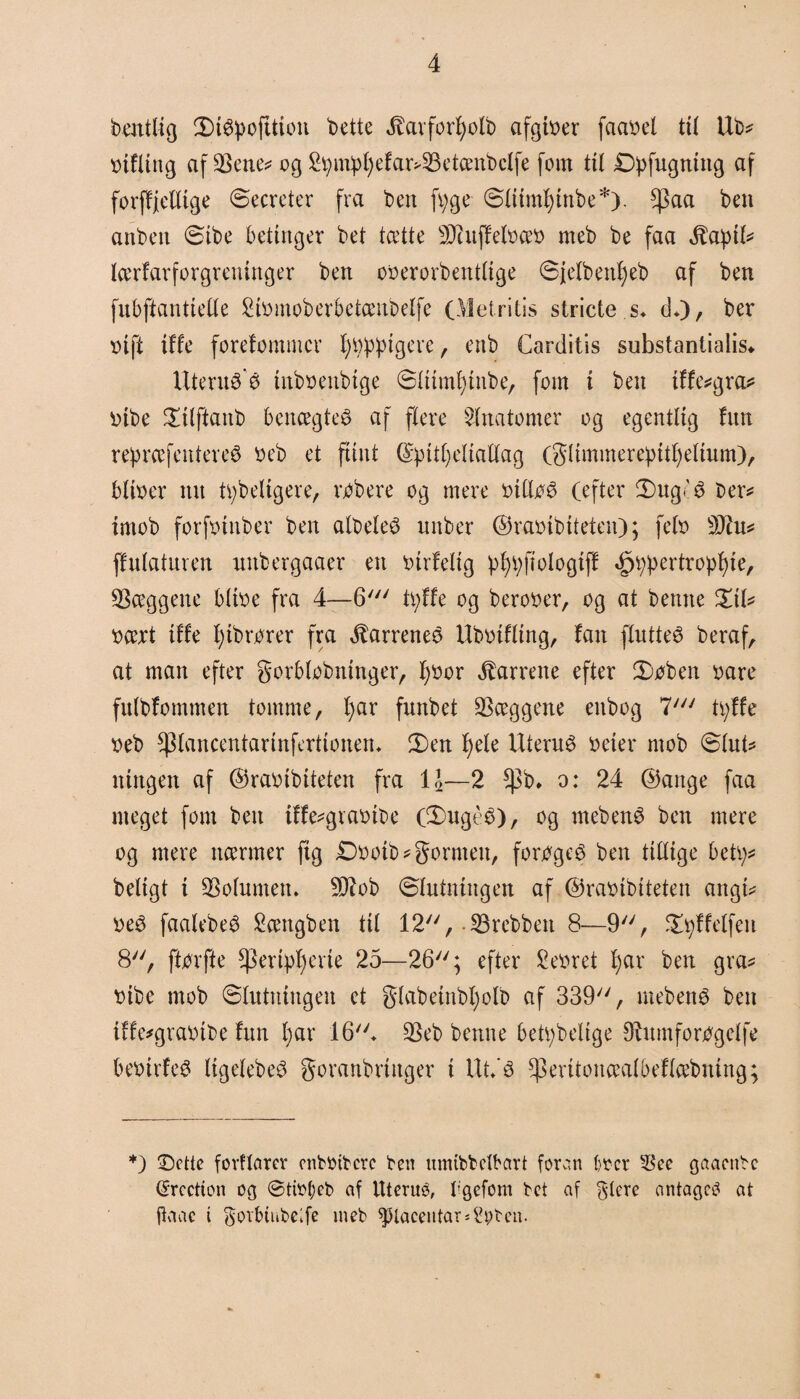 bentlig (Dtøpofttion t>ette ^avforfjolb afgtøer faatæl til Ub* rifling afbene* ogS^mip^efar^S3ctent>cXfc fom til £tøfngntng af forffjelltge Secreter fra ben fyge ølitnfytnbe*). $aa ben anbett øibe betinger bet tætte 9Jhtffetøæb meb be faa Jtaptl* lærfarforgreninger ben oberorbentlige øjelbetfyeb af ben fubfianttefle Stømoberbetænbelfe (Metritis stricte s* d*)/ ber r>tft tffe forefomnicr fyrigere, enb Carditis substantialis«. Uterné’é tnboenbtge øliinfyinbe, fom t ben tffe*gra* r>ibe $ilftattb benægtet af flere Anatomer og egentlig fun repræfentereé beb et flint ©ipifyeltatlag (gUmmerepttf)eltum), bitøer tut tåbeligere, råbere og mere biltøé (efter Øng'é ber* irnob forftunber ben albeleé unber ©ramb tteten); fetø 9Jht* ffnlatmen nttbergaaer en btrfelig plfyftølogtff »£Wertropl)te, hæggene bltøe fra 4—G7 tøffe og berooer, og at bemte %iU ttært tffe tøbrbrer fra ^arreneé Ubbtfltng, fan flntteé beraf, at man efter gorbtøbntnger, ftøor barrene efter Støben trnre fnlbfommen tomme, fyar funbet hæggene enbog 7//y tøffe veb fpiancentarinfertionem 2)en f)ete Uterus beter mob ølnt* ningen af ©rabibiteten fra 11—2 fpb. o: 24 ©ange faa meget fom ben iffe^grabibe (S)ugéé), og mebené ben mere og mere nærmer ftg £tøotb?gornten, forøges ben tillige betø* beligt i Volumen. SRob Ølutningen af ©rabtbiteten angi* beé faalebeé Sættgben til 12, .©rebben 8—9, Sfyffelfeit 8, ftør fte *)3ertøf)erie 25—26; efter £ebret f)ar ben gra* bibe mob Slutningen et glabetnbl)olb af 339, mebené ben iffe*grabtbe fnn l;ar 16* ©eb benne betøbelige ØUunforøgelfe bebirfeé ItgelebeS goranbrtttger i Ut/é ^eritonæalbeflæbning; *) Dette fovflarer onbbtbcrc ben umibbctbart foran tøer 3ke gaaenbc (tøcction og ©titøeb nf Uterué, bgefom bet af glere antages at ftaac i goibihbelfe meb ^laceutar* tøben.