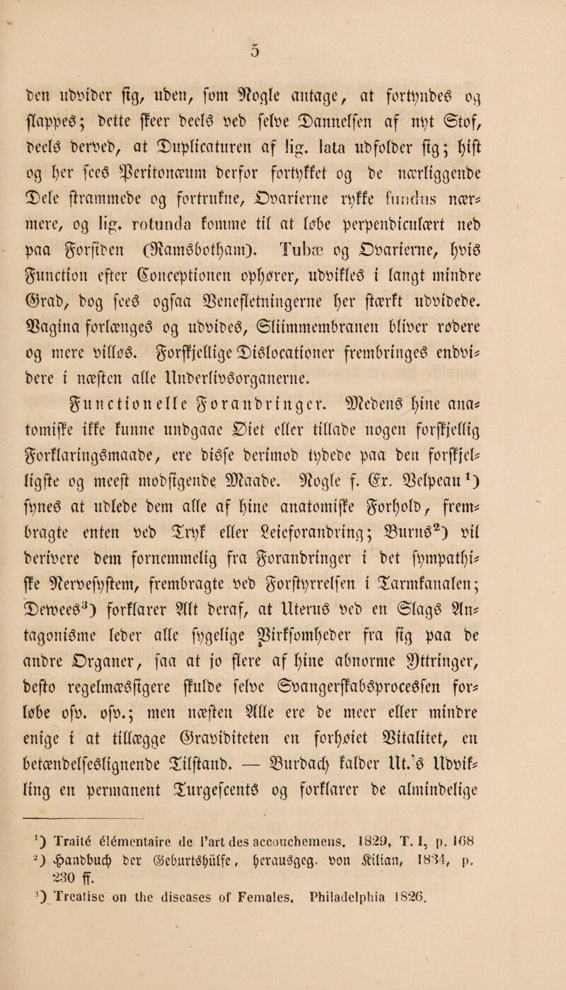 ben ubbtbcr (tg, uben, fom 9?ogle antage, at forti;nbeø og flappeS; Dette (feer beetø beb fetbe 2)annelfen af m;t ©tof, beefø berbeb, at 3)upltcatnren af lig. lata nbfofber (tg; pift og fjer fce$ ^eritoncenm Derfor fortpffet og be ncerftggenbe 2)efe ftrammebe og fortrnfne, Doarierne rpffe fim dus ncer* mere, og lig, rotunda tomme til at løbe perpenbiatfært neb paa gorftben (Diam^botpam). Tubæ og Dbarterne, pbi$ gunetion efter konceptionen opforer, ubbiffeS i langt mtnbre ©rab, bog fee6 ogfaa 3Senefletntitgerne fjer ftærft ubbtbebe. Pagina forlænges og ubbibeø, ©ftimmembranen bftber røbere og mere btfføS. gorffjelltge $)iSlocattoner frembringes enbbi* bere i næften affe UnberftbSorganerne* gn netion effe goran bringer. s)J?ebenS pine ana* tomiffe tffe funne unbgaae Diet efter ttffabe nogen forffjefftg gorffartngSmaabe, ere bisfe bertmob tpbebe paa ben forffjel* figfte og meeft mobftgenbe 9Jtaabe. 9?ogfe f. kr, ^Befpeau1) fpneS at ubfebe bem affe af pine anatomiffe gorpolb, frem* bragte enten beb £rpf elfer Seicforanbring; 33nrnS2) bif beribere bem fornemmefig fra goranbrtnger i bet fpmpatpi* ffe 9terbefpftem, frembragte .beb gorftprreffen i £armfartalen; SweeS3) forffarer 2Ut beraf, at Utern^ beb en ©fagS tagoniSme feber affe fpgefige SBirffompeber fra ftg paa be anbre Organer, faa at jo flere af pine abnorme g)ttringer, befto regefmceSjtgere ffufbe fefbe ©battgerffabSproceSfen foxv løbe ofb* ofb*; men nceften 2flfe ere be meer eller mtnbre enige i at ttffcegge ©rabibtteten en forpøiet Vitalitet, en betcenbelfeSftgnenbe £tfftanb* — 23urbacp fafber UtdS Ubbif* fing en permanent £urgefcentS og forffarer be almtnbeftge ') Traité élémentaire de l’art des accouchemens. 1829, T. I, p. 168 2) £anbbucp ber ©eburtétøulfe, f;era«øaeg. bon Lilian, 1824, p, 280 ff. 3) Treatisc on the diseases of Females. Fhiladelphia 1826.