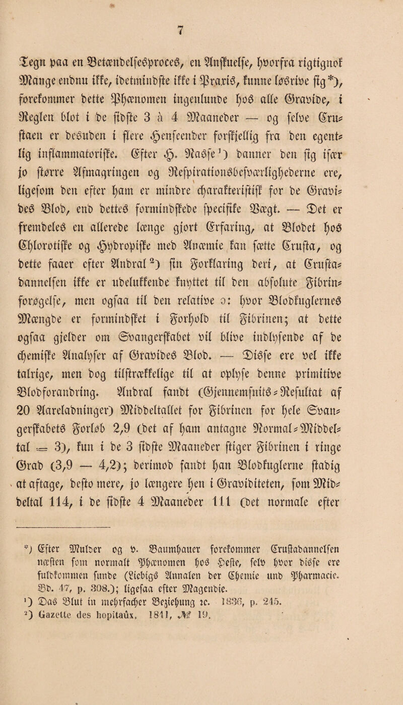 £egn baa en 33etcenbelfeéproce@, ett Anffnelfe, forfra ngttgnof ^ange enbnn tffe, tbetmlnbfte tffe i $ra\i$, !unne loértoe jig*), forefommer bette fænomen ingenhmbe f)o$ alle ©raoibe, i heglen blot t be ftbfte 3 å 4 SDRaaneber — og feloe (fru? ftaeu er be$uben t flere ^enfeenber forffjelltg fra ben egent? Itg Inflammatorlffe* Gffter «£>♦ ^taéfe1) banner ben jig tfæt jo ftorre Afmagringen og -9£efytratton$befoætltgl)eberne ere, \ llgefom ben efter f)am er mtnbre dj arafter tftlff for be ®raot? be£ 23lob, enb betteé formtnbjfebe fpectftfe 33ægt — Set er frembeleS en allerebe længe gjort Erfaring, at 53lobet fyo$ (£f)lorottjfe og *£jt)bro:ptffe meb Anæmte fan fcette (frufta, og bette faaer efter Anbral2) fut gorflartng bert, at Gfrufta? bannelfen tffe er ttbeluffenbe fnattet til ben abfolute gtbrtn? fortfgelfe, men ogfaa til ben relatloe o: 1)0or 33lobfuglerne3 Sftængbe er formtnbffet t gorljolb til gtbrtnen; at bette ogfaa gjelber om øoangerffabet oli bltoe tnbltyfenbe af be djemtffe Anafyfer af ©raotbeé SBlob. -— Sfåfe ere oel tffe talrige, men bog tllftræffeltge til at opfyfe bettne prtmtttoe SBlobforanbrtng* Anbral fanbt (® jennemfnttø ? Ølefultat af 20 Aarelabntnger) ØJilbbeltallet for gtbrtnen for Ijele Soan? gerffabeté gorlob 2,9 (bet af f)am antagne formal ?9J?tbbel? tal *= 3), fun t be 3 ftbfte Øftaaneber fttger gtbrtnen t ringe ®rab (3,9 — 4,2); bertmob fanbt ljan 23lobfugfente ftablg at aftage, beftomere, jo længere 4;en t ©raolblteten, fom Øtttb? beltal 114, t be ftbfte 4 Øftaaneber 111 (bet normale efter *; (Sfter SØtuIber og 0. 33aum#auer fordommer druftabannetfen nccften fom normalt fænomen t;o3 .pejle, fdo ^oor btéfe ere fulbfomnten fitnbe (Acbtgé Stnnaten ber Stemte unb ft;armaeje. 33b. 47, p, 308.); Itgefaa efter SDfagcnbie. O Saé 33tut tu mefjrfacfjer 33e$te$ung ic. 1836, p. 245. 2) Gazelle des hopitaux, 1841, Uf 19.