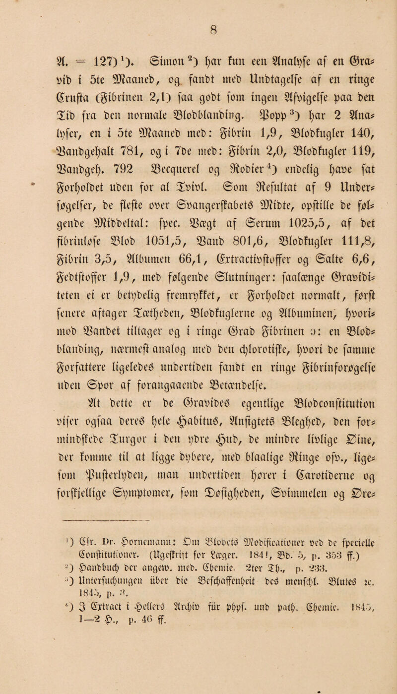 = 127) *). øinton1 2) f>ar fun een $lnal^fc af en ©ra* øib i 5te Øftaaneb, eg fanbt meb Unbtagelfe af en ringe ©rufta (gibrineit 2,1) faa gobt fom ingen Slføigclfe ipaa ben £ib fra ben normale 33lobblanbing. tyopp3) fyar 2 Slna* lp fer, en i 5te ØKaaneb meb: gibrin 1,9, SMobfugler 140, $anbgel)alt 781, ogi 7be meb: gibrin 2,0, 23lobfngler 119, 93anbgel)* 792 33ecquerel og fobier4) enbclig J>at>e fat * gorfyolbet uben for at £oiol. øom Ø^efultat af 9 Unber* føgelfer, be flefte oo er øøangerffabeté 9Jtibte, opfttlle be føl* genbe ØJiibbettat: fpec. $cegt af øerurn 1025,5, af bet ftbrinløfe 53lob 1051,5, 93anb 801,6, lølobfugler 111,8, gibrin 3,5, Sllbumen 66,1, ©.rtractiofioffer og øatte 6,6, gebtftoffer 1,9, meb følgenbe øtutninger: faatcenge ©raøtbt* teten ei er betpbeltg fremrpffet, er gorl)otbet normalt, førfi fenere aftager £cett)eben, 23lobfuglerne og Sllbuminen, fyøorU mob $anbet tittager og i ringe ©rab gibrinen o: en 23lob* blaitbing, ncermeft analog meb ben cfylorotiffc, fyøort be famme gorfattere tigetebeé nnbertiben fanbt en ringe gibrinforøgetfe uben ø:por af forangaaenbe SBetccnbelfe* Sit bette er be ©raøibeø egentlige SMobconftitution oifer ogfaa bereé fyele »jpabitu^, Slnftgteté ^Blcgtfeb, ben for* mtnbffebe £urgor i ben tybre ^ub, be minbre lioltge Øine, ber lomme til at ligge btybere, meb blaalige Oiinge ofov lige* fom $ufterh;ben, man unbertiben fjører i ©arotiberne og forffjellige øpmptomer, fom 3)øftgl)eben, øoimmelen og Øre* 1) Gfr. Dr. £orncmamt: Om Slobetø SJeobiftcationer øcb be fpecteUc (Jonjlitutioncr. (Ugcjlrift fer ?<cfler. 184 f, 5?b. 5, p. 353 ff.) 2) £anbbucb bcr angem. meb. Gtbcnue. 2ter 34;., p. 233. 3) Unterfucbungen ubcr bie 23efc&affén&ett bc<3 menfdtf. 23lute3 ic. 1845, p. 3. 4) 3 Gfrtract t .g)elleré 5lrd;h> fur pl;pf. unb patø. (S&cmic. 1845, 1—'2 p. 40 ff.
