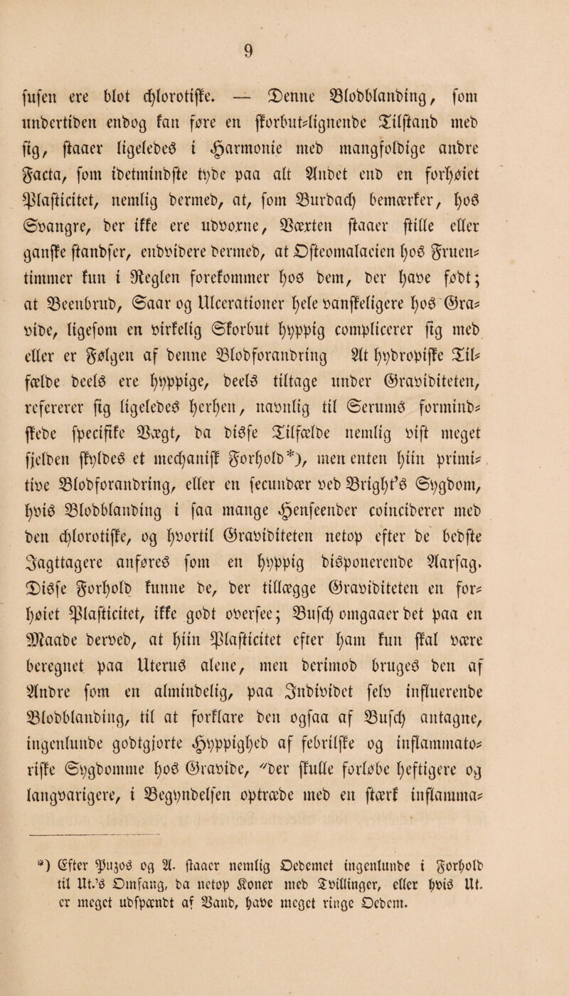 fufen ere blot cfylorottffe. — 3)entte SMobblanbtng, font unbcrttben enbog fan føre en florbuMtgnettbe Salftanb meb ftg, ftaaer ItgelebeS i ^armome meb mangfolbige anbre gacta, font tbetmtnbfte tpbe paa alt Slitbet ent> en forfyøtet ^lafticitet, nemitg benneb, at, fom Surbacf) bemcerfer, l)o6 øoangre, ber tffe ere uboonte, SScerten ftaaer fttlle eller ganffe ftanbfer, enbøtbere benneb, at Dfteomalaeten l)o6 gruens ttmnter fun t heglen forefommer l)oø bem, ber l)aøe føbt; at SBeenbrub, øaar og Ulcerattoiter I)ele øanffeltgere l;o$ ©ra* pibe, Itgefont en øtrfeltg ©forbut fyppptg compltcerer ftg meb eller er gølgett af bettne S3lobforanbrtttg Sit fypbroptffe £tl* fcelbe beetø ere beetø tiltage unber ©raøibiteten, refererer ftg Itgelebed l)crf)en, ttaønltg til ©eruntø formtnb* jfebe fpectftfe $aegt, ba btøfe £tlfcelbe ttemltg øtft meget fjclbett ffplbeé et ntedjatttff gorfyolb*), men enten f)tttt prtntt* tioe 33lobforanbrtng, eller en fecuttbcer »eb S3rtgl)t’é ©pgbom, fjotø S3lobblanbtng i faa mange ^enfeenber cotnctberer meb ben cblorottffe, og fyoorttl ©raøtbtteten netop efter be bebfte iagttagere anføres fom en fyppptg btSponerenbe Slarfag* 5)i$fe gorl)olb futtne be, ber tillægge ©raoibtteten en for* l)øtet ^lafticitet, tffe gobt oøerfee; S3ufd) omgaaer bet paa en Sftaabe beroeb, at fyttn ^lafticitet efter l;am fntt flat øære beregnet paa Uterus alene, men bertmob bruget ben af Slnbre fom en almtttbeltg, paa Snbtøtbet felo tttfluerenbe S5lobblanbtitg, til at forflare ben ogfaa af S3ufd) antagite, tngenluttbe gobtgjorte øpppptgl)eb af febrtlffe og tnflammato* rtffe ©pgbontme boø ©raøtbe, ber (lulle forløbe fyefttgere og langoartgere, t 35egpnbelfett optræbe meb en ftcerf tttflamnta* *) gfter $1130$ oa 51. ftaaer nemitg Oebemet ingettlunbe i $orf>olb tit Ut.’é Omfang, ba netop $onet meb Sinflingcr, eller bøté Ilt¬ er meget ubfpoenbt af SSanb, l;aøe meget rtngc Oebcnt.