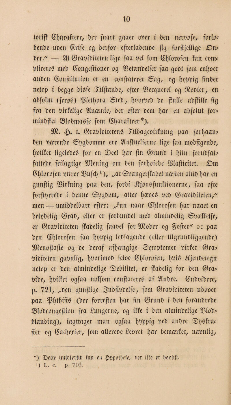 to toriff ©tyarafteer, ber fnart gaaer ooer i ben nerwfe, forte* bettbe uben ©rtfe og berfor eftertabenbe fig forffjeltige Dn* ber/7 — 2tt ©raoibiteten Itge faa ttel fom ©tjtorofen fan cont* pttcereé meb ©ongeftioner og 33etcenbelfer faa gobt fom entfoer anben ©onftitutiou er en conftateret Sag, og f)ppptg finber netop t begge btefe £itftanbe, efter 53ecqnere( og Ø^obier, en abfotut (feroé) ^tet^ora Steb, f)ooroeb be ffutte abffttte ftg fra ben otrfeOge Lucent te, ber efter bem I)ar en abfolut for* mtnbffet 23tobnta$fe fom ©fjarafteer *)* 001* U ©raoibitetené ^tteageotrfntng paa forbaan* ben ttcerenbe Spgbomme ere 2lnffuetferne lige faa mobftgenbe, tyoitfet ftgefebe^ for en CDeet t)ar fin ©runb t f)iin fornbfat* fattebe fetfagttge ØJiening om ben fortjotebe ^tafticitet* Dm ©fjtorofen pttrer SBttfd)1), „at Soangerffabet nceften altib I)ar en gunfftg ØStrfntng paa ben, forbi ^jtenøfunftiouerne, faa ofte forftprrebe t benne Spgbom, atter t)ceoe£ o eb ©raoibiteten/7 men — umtbbetbart efter: „fun naar ©t)torofen t)ar naaet en betpbetig ©rab, etter er forbunbet meb almtnbeltg Soceffetfe, er ©rabtbtteten ffabettg faaoet for ØJ?ober og gofter77 o: paa ben ©fjtorofen faa bppptg (ebfagenbe (etter tttgrunbttggenbc) ØJienoftafie og be beraf afhængige Symptomer otrfer ©ra* utbtteten gaontig, tyoortmob fetoe ©f)torofen, pote Æjenbetegtt netop er ben atmtnbettge Sebititet, er ffabettg for ben ©ra* vibe, boitfet ogfaa nofforn conftateret af Slubre. ©ttboibere, p. 721, „ben gunfttge 3nbftv>bctfe, fom ©raoibiteten ubooer paa *pt;tbift$ (ber forreften f)ar fin ©runb t ben foranbrebe 33tobcongeftion fra lungerne, og tffe i ben atmtnbettge 33tob* btanbing), iagttager man ogfaa bppptg o eb anbre Sptfra* fter og ©averter, fom allerebe levret bar betncerfet, naonttg, *) Dette mublcrttb tun en $vpot&efe, ber tffe er bebiiji ') L. c. p 716.