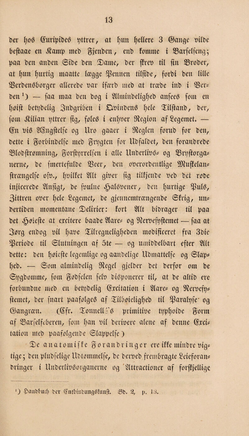 to t;oé ©nrtpibeé pttrer, at l)un Rettere 3 ©ange r>tlbe beftaae en Stamp meb gjettben, enb fomnte t 35arfetfeng; paa ben anben @ibe ben 3)ame, ber ffreo til fut 23rober, at f)nn f)urtig maatte lægge femten titfibe, forbi ben tilte 23erben£borger atterebe oar tfcerb meb at trcebe inb i $er* ben1) — faa maa ben bog i 5ttminbeligt)eb anfecé fom en fjoifi betpbelig Snbgriben i £totnben$ fyete £itftanb, ber, fom Lilian v;ttrer ftg, fetø i entrer legion af legemet, — ©n oté 5©ngftetfe og Uro gaaer i heglen fornb for ben, bette i gorbtnbelfe meb grpgten for llbfatbet, ben foraitbrebe 53tobftromning, gorftprretfen i alle Unbertioé* og 53rpftorga* nerne, be fmertefnlbe 5Seer, ben ooerorbentlige 9Q?uffetan* ftrcengetfe ofov fyoitfet 5ttt gtoer ftg titfjenbe oeb bet robe infteerebe SInftgt, be fontne Opaleoener, ben fyndige *putø, 3tttren ooer l)ete legemet, be gjennemtrcengenbe ©frig, un* bertiben momentane delirier: fort 5tlt btbrager tit paa bet <§øiefte at ercttere baabe 5tare* og 3?eroefpftemet — faa at Sorg enbog bit t;aoe £itregnetigf)eben mobtfteeret fra 3bie ^ertobe tit ©tntningen af 5te — og nmibbetbart efter 5111 bette: ben fyoiefte legemlige og aanbettge Ubmattelfe og ©tap* t)eb. ■— ©om almtnbeltg Sneget gjetber bet berfor om be ©pgbomme, fom gobfeten feto btbponerer tit, at be alttb ere forbnnbne meb en betpbetig ©rcitatton i 5tare* og Støocfp* ftemet, ber fnart paafotge^ af £itboietigf)eb tit ^aratpfe* og ©angrcem (©fr* £onnetttø primitioe tpp'boibe gorrn af 53ar fet feberen, fom ()an oit bertoere atene af benne ©ret* tation meb paafotgenbe ©tappetfe) !De a it a t o m t f f e g o r a n b r t n g e r ere tffe mtnbre oig* ttge; ben ptubfetige llbtommetfe, be beroeb frembragte £eieforan* bringer i Itnbcrtøovganerne og ’5tttractioner af forff'iettige O fmnbhtcp ber (Jntbtnbungéhinft. -8b. 2, p. 13.