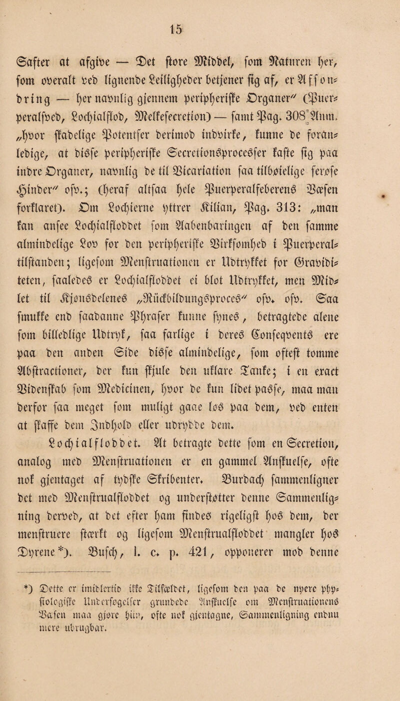 Safter at afgtoe — fl)et ftore SJttbbel, fom Gaturen tyer, fom ooeralt o eb lignenbe £eiligf)eber betjener ftg af, er^lffon* bring — tyer namtlig giennem pertpfyertffe Organer ($uer* peralfoeb, £od)ialflob, s)JMfefecretion)— famt^ag* 308’Slmtt, „fybor ffabelige *)3otentfer bertmob inboirfe, fumte be foran* lebige, at btøfe peripfyeriffe Secretion&proceéfer fafte ftg paa inbre Organer, naonlig be tit SStcartatton faa tilboielige ferøfe »fpinber ofo«; (fyeraf altfaa f)e(e ^uerperalfeberené Scefen forflaret)« Om Sorterne pttrer Lilian, ^ag. 313: „man fan anfee £od)iaIftobbet fom Slabenbaringen af ben famme almtnbelige £oo for ben peripfyeriffe $irffomf)eb i ^nerperal* ttlftanben; ligefom SWenftruationen er Ubtrpffet for ©raotbt* teten, faalebe$ er £od)talflobbet et blot Ubtrpffet, men -røb* (et til ^fønébeleneé „Sftitcfbilbung^proce^ ofo* ofo. Saa ftnuffe enb faabanne grafer fnmte fpneé, betragtebe alene fom billeblige Ubtrpf, faa farlige i bere3 (£onfeqoent$ ere paa ben anben Sibe btøfe almtnbelige, fom ofteft tomme Slbftractioner, bcr fun ffjule ben uflare £anfe; i en eract SMbenffab fom 3D£ebtctnen, i)Oor be fun libet paéfe, maa man berfor faa meget fom muligt gaae lø3 paa bem, Oeb enten at ffaffe bem 3nbfyoll> eller ubrpbbe benn £od)ialflobbet $lt betragte betle fom en Secretioit, analog meb Sftenftruationen er en gammel 5lnffuelfe, ofte nof gfentaget af tpbffe Sfribenter« 23urbac£) fammenligner bct meb 33?enftrualflobbet og unberftøtter benne Sammenlig* nittg bcroeb, at bet efter tyam ftnbeS rigeligft tyo£ bem, ber menftruere ftcerft og ligefom 93ienfirualflobbet mangler tyo3 2)prene*). 23ufcty, 1. c* p« 421, opponerer mob benne *) 2)ette cr mublertto iffe Sllf&Ibet, {t^cfom ben paa be m;ere pt;ps ftologiffe ItnberføQctfcr grunbebe Slnffuclfe cm $D?cnftruationcnø $afcn maa gforc l;itn, ofte nof gientagne, ©ammenltgning enbnu mere ubrugbar«