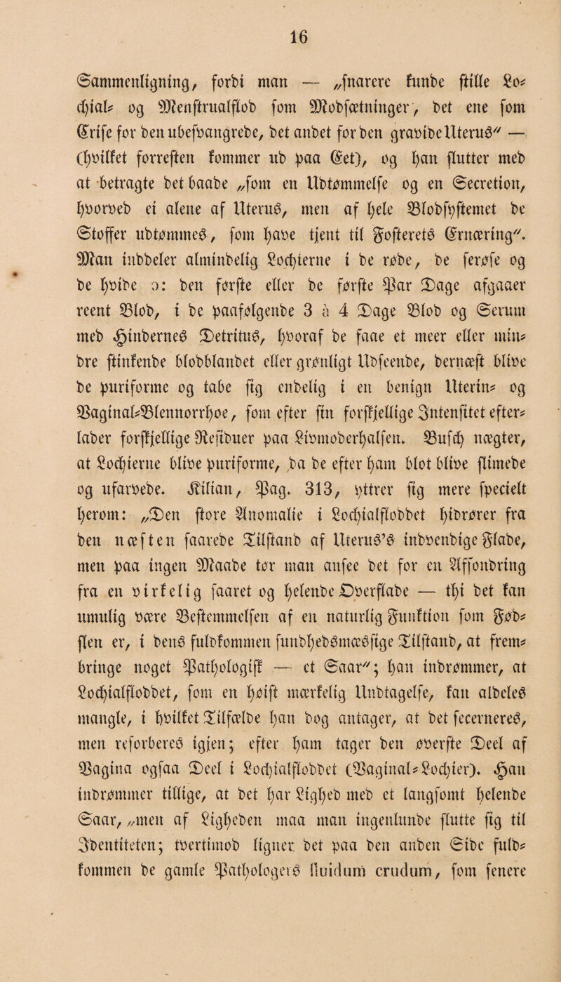 Sammenligning, forbi man — „fnarere funbe fttlle £o* djial* og s)Jienftrualflob fom Sftobfcetninger, bet ene fom (£nfe for benubefoangrebe, bet anbet forben graoibe Uterus — (fjoilfet forreften fommer ub paa ($et), og f)an flutter meb at betragte bet baabe „fom en Ubtommelfe og en Secretton, fyooroeb et alene af Uterus, men af l;ele 53lobfpftemet be Stoffer ubtomme&, fom fyaoe tjent til goftereté @rncering//. 9ftan iitbbeler almirtbelig Socbterne i be robe, be ferofe og be fpnbe o: ben forfte eller be for fte $ar 3)age afgaaer reent 23lob, i be paafolgenbe 3 å 4 3)age 53lob og Serum meb <£jtnberneé 3)etritu0, l)Ooraf be faae et meer eller min* bre ftinfenbe blobblanbet eller gronligt Ubfeenbe, bernæft bltoe be purtforme og tabe fig enbelig i en benign Utertn* og $aginal*33lennorrf)oe, fom efter ftn forffjellige Sntenfitet efter* laber forffjellige Øfefibuer paa ^ttnnober^alfettv 33ufd) nægter, at £orf)ierne bltoe purtforme, ba be efter fy am blot bltoe flimebe og ufaroebe* Lilian, $ag* 313, v;ttrer fig mere fpecielt fyerom: „2)en ftore ^Inomalte i £ocf)ialflobbet fyibrorer fra ben nceften faarebe £ilftanb af UteruO’O inboeubtge giabe, men paa ingen 9Qiaabe tor man anfee bet for en Slffonbring fra en o irf el i g faaret og fyelenbe £)oerflabe — tl)i bet fan umulig ocere 33eftemmelfen af en naturlig gunftion fom gob* flen er, i benO fulbfommen funbl)ebOmccefige !Xilftaub, at frem* bringe noget *patl)ologiff — et Saar; l)an irtbrommer, at £od)ialflobbet, fom en f)0tft mærfeltg Unbtagelfe, fan albeleO mangle, i boilfet £tlfcelbe I;an bog antager, at bet fecernereO, men reforbereO igjett; efter f)am tager ben ooerfte 3)eel af pagina ogfaa £)eel i £ocbialfIobbet 08agtnal*£od)ier)* Opati tnbrpmmer tillige, at bet f)ar £igl)eb meb et langfomt belertbe Saar, „men af Stg^eben maa man ingenlunbe ffutte fig til 3bentiteten; toertimob ligner, bet paa ben anben Sibe fulb* fommen be gamle *patl)ologei3 fluidum crudum, fom fenere