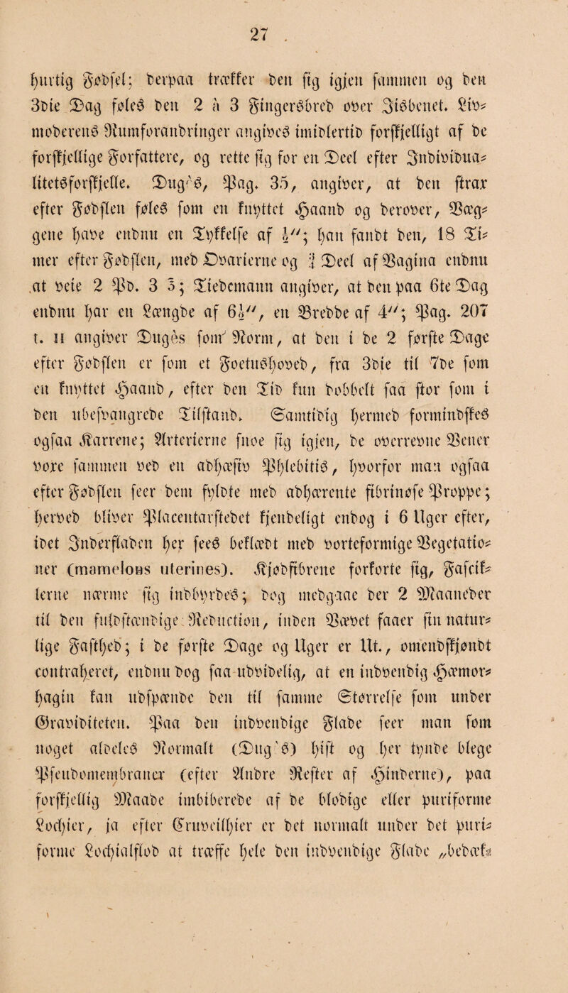 f>uvtig gøbfel; berpaa træffer t>ett ftg tgjcit familien og ben 3bte 2)ag føteé bett 2 a 3 gtngcrétøreb oøer Støbenet* 2to^ ntoberetté Diumforanbrtnger angtoeø tnubterttb forffjelltgt af be forjfjelttge forfattere, og rette ft g for en Deel efter Snbtotbua? Iltets forffjette* Dug^'3, ^ag* 35, attgtøer, at ben ftrax efter gøbflett føtcé fom en fnattet Øpaanb og berooer, $æg* gene fyaoe eitbnu en Dpffetfe af o; fyait fanbt ben, 18 Dt* mer efter gøbfleit, nteb Doarterne og i Deel af pagina eitbnu at øete 2 3 o; Dtebcmann aitgtoer, at ben paa 6te Dag ettbnu I)ar ett 2ængbe af 6J, en 23rebbe af 4; $ag* 207 t. it attgtøer Duges font 97orm, at ben t be 2 førfte Dage efter gøbften er fom et goetuøltoøeb, fra 3bte tit 7be font ett fnattet b3a(*Jib, efter ben Dtb fint bobbeft faa ftor font t ben ubefoaitgrebe Dttftanb* ©amttbtg fjernt eb formtnbjfeø ogfaa barrene; Arterierne fnoe ftg tgjeu, be oøerreøite jetter bore fammeit øeb en abtjæftø $f)(ebttté, tjøorfor man ogfaa efter gøbften feer bent fptbte nteb abfjærente ftbrtnøfe 8pro^>føc; bero eb bitoer ^tacentarftebet fjenbeltgt enbog t 6 Uger efter, tbet Snberffabnt fjer feeé beflcet^t nteb oorteformtge $egetatto* ner (mameloøs uterines). Jvjøbftbreue forforte ftg, gafctf* terne nærme ftg htbbprbeé; bog ntebgaae ber 2 9$aaneber tit bett fuibftænbtge øiebucttoii, tuben beroet faaer ftu natur* lige gafti)eb; t be førfte Dage og Uger er Ut., otnenbffiønbt contrafjeret, eitbnu bog faa ubotbettg, at en tuboenbtg 45æmor* fyagtit fan ubfpæitbc ben ttt famme øtørretfe font uttber ©raotbtteten* Ipaa ben titbocnbtge giabe feer man font noget albeleø formalt (Dttg'é) l)tft og t)er tpnbe blege ^Pfeubomembratter (efter Attbre bHefter af ^tuberne), paa forffjetttg 9J?aabe tmbtberebe af be blobtge etter purt forme 2od)ter, ja efter @ruoetn)ter er bet normalt uttber bet purt* forme £ o du al ft eb at træffe fjete ben tnbøenbtge giabe „bebæfst
