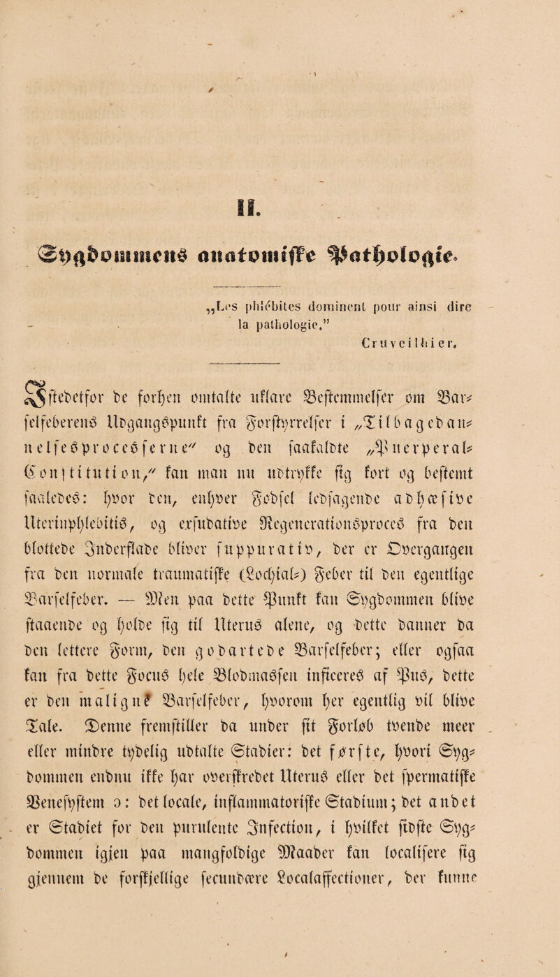 ancifpitufFe „Les phlébites domincnl pour ainsi dire la pathologie.” Cr u v c i Ni i e r. JO ^$ftebetfor be forben omtalte uflare Øefiemmelfér om 35 a r* fdfeberenS Ubgangopuitft fra gorftprrelfcr t „Tilbageban* n elfeS pr o ces ferne o g ben faafalbte 11 e r p e r a U (å on | ti tn tt on/' fan man nu ubtrpffe ftg fort og beftcmt faalebeS: poor ben, enpoer g.obfd lebfagettbe a o p æ f t o c llterlnpplebitté, og exfubattøe $egeneratloneproce£ fra ben blottebe Snberflabe blloer fuppur at to, ber er Doergaugen fra ben normale traumattffe (£ocptal*) geber til ben egentlige 33'ar fel feber. — 33? en paa bette ^3nnft fan ©pgbommen bltoe ftaaenbe og polbe ftg til Uterus alene, og bette banner ba ben lettere gornt, ben g o bart eb e SBarfelfeber; eller ogfaa fan fra bette gocuS pde 33lobma6feit InftecreS af ^3u3, bette er ben malign? 33arfelfeber, pooront per egentlig oli blloe Tale. T)enne fremfttller ba unber flt gorlob toenbe nteer eller mlnbre tpbeltg ubtalte ©tabler: bet forfte, poort ©pg* bommen enbnu Iffe par ooerffrebet Uterus eller bet fpermattffe 33enefpftem o: betlocale, Inflammatorlffe ©tablum; bet anbet er ©tablet for ben purulente 3nfectlon, I potlfet ftbfte ©pg* bommen tgjen paa mangfolbige 3J?aaber fan locallfere ftg gjienuem be forffjelllge featnbeere £ocalaffectloner, ber fumte t