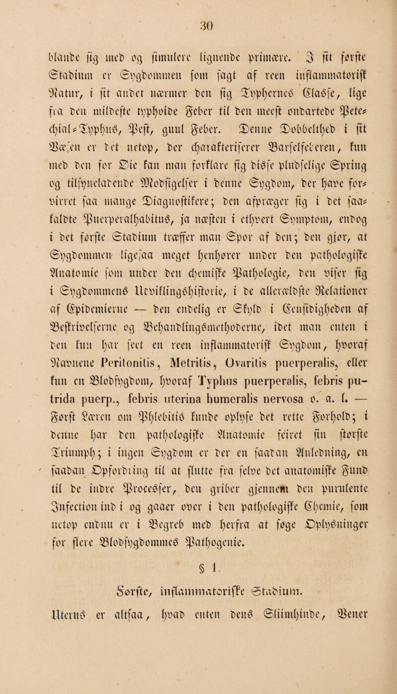 blaitbe ftg mcb og fimniere itgnenbe primære* 3 ftt førftc Stabimn er Spgbomnten fom (agt af roen inflammatoriff 9iatnr, i ftt anbet nærmer ben fig £ppperneé> labfe, lige fra ben miibefte tpppotbe geber til ben meeft onbartebe *pete? cptal?£ppptt$, *)3eft, guul geber. 2)enne £)obbeltpeb i ftt $$æ;en er t et netop, ber d; a r a f ter t fer er SBarfelfefceren, fint nteb ben for £>tc fan man fotflare ftg btøfe plnbfelige Spring og tilfpnelabenbe .9J?obftgelfer i be'nne Spgbom, ber pa»e for# »irret faa mange Siagnoftifere; ben afpræger ftg i bet faa? falbte ^nerperalpabitnø, fa nceften i etpbert Spmptom, enbog t bet før fte Stabium træffer man Spor af ben; ben gjør, at Spgbommen ligefaa meget penpører uttber ben patpologijfe Slnatomte fom unber ben ep em i ffe ^atpologie, ben »tfer ftg i Spgbommené Ucbiflingepiftorie, t be aUerælbfte Øielationer af (Spibcmterne — ben enbelig er Sfplb i (Senftbtgpeben af S3effri»elfernc og SBepanblingømetpobernc, ibet man enten i ben fuu par feet en reert inflammatortf! Spgbom, p»oraf 9ta»nene Peritonitis, Metritis, Gvaritis puerperalis, eller futt en 23lobfpgbont, pboraf Typhus puerperalis, febris pu- trida puerp., febris oterina humeralis nervosa o. a> f* — gørft Støren om -^plebitio fttnbe oplpfe bet rette gorpolb; i bettne par ben patpologiffe 5lnatomte feiret fin ftørfte ^Triitmpp; i ingen Spgbotn er ber en faaban Sfnlebntng, en faaban Dpforbttng til at ffutte fra feloe bet anatomtffe gunb til be inbre $roce$fer, ben griber gjennem ben purnlente Snfectiott tnb i og gaaer o»er i ben patpologiffe dpemie, fom netop enbttn er i begreb meb per fra at føge DpMninger for flere 53lobfpgbommeé ^atpogenie* § i- Sørfte, inflammatorifTe øtabium. Iltertt^ er altfaa, p»ab enten beitS Sliimpinbe, letter