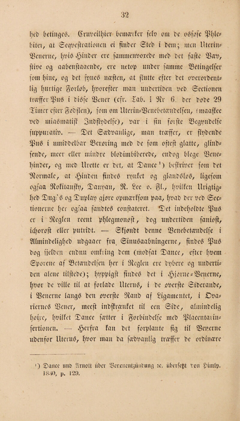 peb Oetingcé. Gtruocilpter bcmærfer felt? om be o é fo fe $ple* bitev, at ©ecfbejirat ionen et ftnber ©teb t bem; men Utertiu Venerne, £)ino ftnber ere famnteitooxebe meb r>et fa fte Sæo, ftt'oe og aabenftaaenbe, ere netop nnber famme SBétiitgelfcr fom pine, og bet fpneé naften, at ftntte efter bet oo er or b en t* tig pinlige gorlob, poorefter man unberttbcn oeb ©eettonen træffer fhté t btøfc Sener (cfr. lab* I 3cr 6. ber bobe 29 limer efter gøbflen), font om UterimScnelætambclfen, i maaffee o eb mtaomattff Snbflpbelfe), oar t fin forfte Segpttbelfe fuppnvatio. — let ©ceboanltge, man træffer, er ftpbenbe fsn6 t nnttbbelbar Serortng meb be fom ofteft glatte, gltnb* fenbe, nteer etter mtnbre btobimbtberebe, enbog blege Sene* ptnber, og meb Urette er bet, at lance1) beffrtoer fom bet Sormale, at ©tuben ftnbeb rønf et og glan belo© ligefom ogfaa øioftianffø, lanpan, S. £ec o* gi, potlfen Urigtig* peb Inge 6 og Inplaø qjorc opmærffont paa, poab ber oeb ©ec* ttonerne per ogfaa fanbteb conftaterct. let inbepolbte er t heglen reent pplegmonøft, bog imberttben fantoft, teporoft eller putrtbt — ©fjoitbt benne Senebetæitbelfe t Sllminbeltgpeb nbgaaer fra ©tnuøaabmngerne, ftnbe$ bog fielbc.it enbttn omfitttg bem (mobfat lance, efter poem ©poreite af 23ctænbelfen per i Seglen ere bpbere og uitberti* ben alene tilfiebe); pøpptgfi ftitbeé bet i ©fornemgenerne, poor be oille til at fortabe Iltern© t be ooerfte ©tberanbe, t generne langé ben ooerfte Sanb af Sigamentet, t £)oa* rterncé Sener, meeft inbffrænfet til een ©ibe, altntnbeltg pøtre, potlfet lance fætter i gorbinbelfe meb *p(acetttavtn* ferttotten* — ©erfra fan bet forplante ftg til Setterne ubenfor Iltenu© poor man ba fæboanlig træffer be ørbinære [) ©ancc unt> Slrnott ubev Sencncntjuntung u\ uberfept von £>imty« J 840, p. 129.