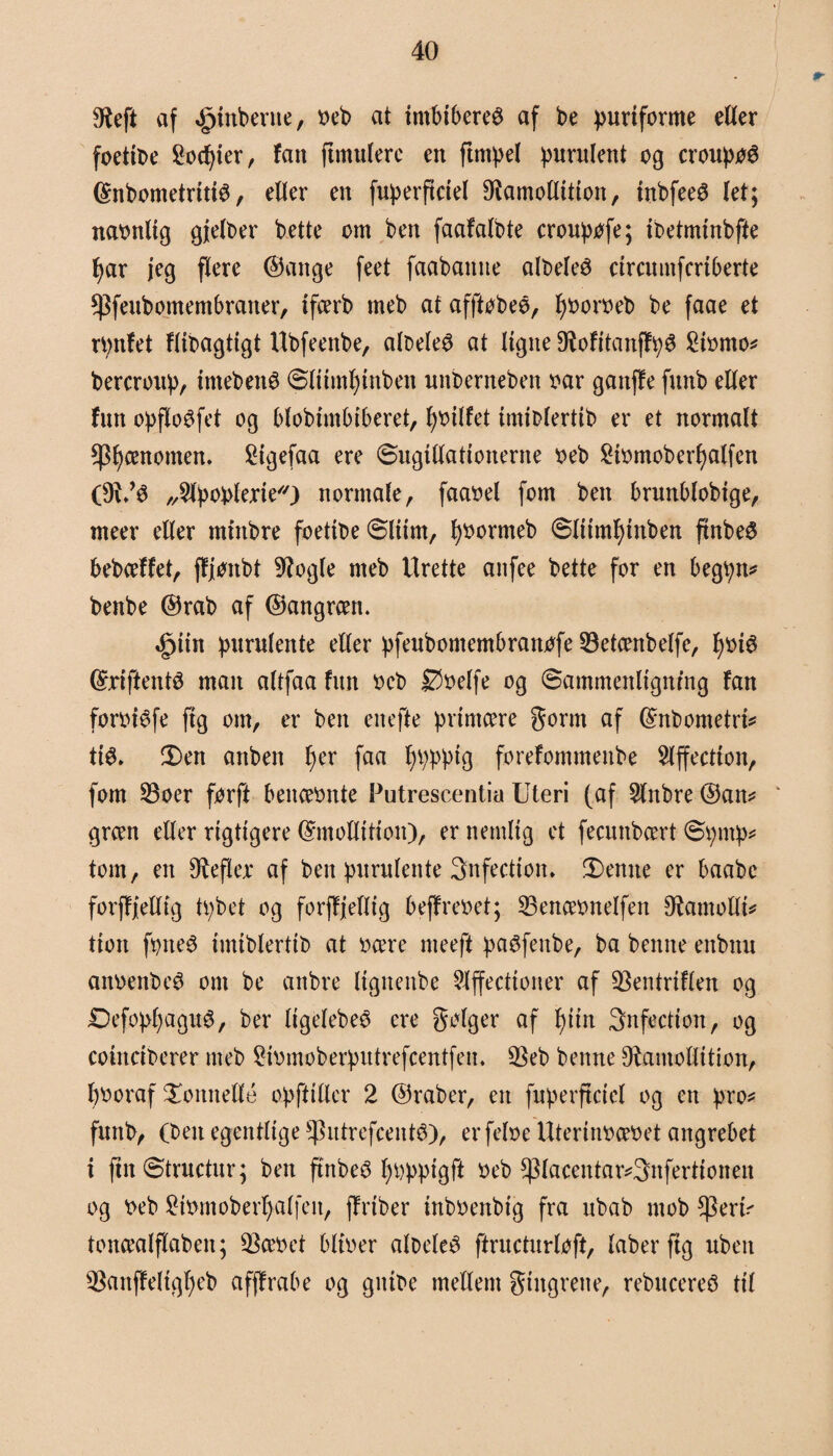 $eft af Amberne, oeb at i mb iberer af be puriforme etter foettbe ^oefyter, fan ftmulere en ftntpel purulent og croupøé ©nbometrittø, etter en fuperftctel 9iamottitton, tubfeeS (et; naonlig gjelber bette om ben faafalbte croupøfe; ibetminbfte bar jeg flere ©attge feet faabamie albeleé etremnferiberte *Pfeubomembraner, ifcerb rneb at afftøbeø, fjooroeb be faae et rpnfet flibagtigt Ubfeenbe, albeleø at ligne OlofitanffpS £iomo* bercroup, imebettø ©liimfjmben unberneben oar gattffe fnnb etter fim opflo^fet og bfobtmbiberet, fyoilfet imiblertib er et normalt fænomen. 2tgefaa ere øugittattonerne oeb £iomoberl)alfen „^Ipoplerie) normale , faaoel fom ben brunblobige, meer etter mirtbre foettbe Slum, fyoormeb 6litml)tnben ftnbe6 bebeeffet, ffjonbt Øfogle rneb Urette anfee bette for en begpn* benbe ©rab af ©angreen. .fptin purulente etter pfeubomembrattofe 33etcenbelfe, fjoté ©riftentS man altfaa fim oeb Øoelfe og Sammenligning fan forotéfe ftg om, er ben enefte primære gortn af ©nbometri* tté> $)en anben l)er faa l)pppig forefommettbe Slffection, fom 23oer forft benceonte Putrescentia Uteri (af 2(nbre ©an* green etter rigtigere ©mottition), er nemlig et feeunbeert øpntp* tom, en Ø^efler af ben purulente 3nfectiom !Demte er baabc forffjettig tpbet og forffjettig beffreoet; 23enæonelfen Øtomottt* tion fptteS imiblertib at ocere nteeft paSfcnbe, ba benite enbnn anoenbe^ om be attbre lignenbe Slffectioner af $entriflen og Defopl)agu6, ber ligelebeé ere gølger af f)iin 3nfection, og coinciberer rneb 2iomoberputrefcentfem 2kb benne O^amottition, l)Ooraf honnette opftitter 2 ©råber, eit fnperficiel og en pro* fnnb, (ben egentlige ^utrefeenté), erfeloe Uterinoæoet angrebet i fmStructur; ben ftnbeS fyoppigft oeb *piacentar*3nfertionen og oeb 2iomoberi)alfen, ff riber mboenbig fra ubab mob *Peri* toneealflaben; ØSceoet blioer albeleé ftructurloft, laber ftg uben $anffeltgl)eb afffrabe og gitibe mellem fingrene, rebucereS til